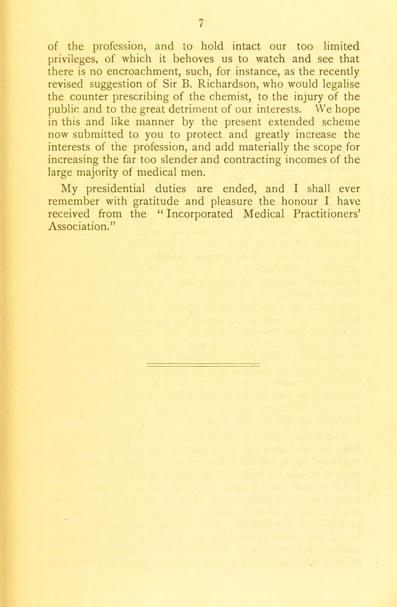of the profession, and to hold intact our too limited privileges, of which it behoves us to watch and see that there is no encroachment, such, for instance, as the recently revised suggestion of Sir B. Richardson, who would legahse the counter prescribing of the chemist, to the injury of the public and to the great detriment of our interests. We hope in this and like manner by the present extended scheme now submitted to you to protect and greatly increase the interests of the profession, and add materially the scope for increasing the far too slender and contracting incomes of the large majority of medical men. My presidential duties are ended, and I shall ever remember with gratitude and pleasure the honour I have received from the  Incorporated Medical Practitioners' Association. I