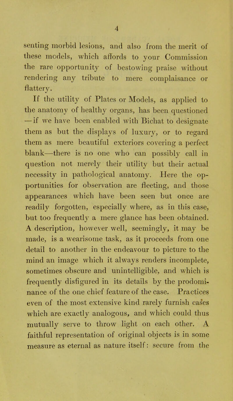 seating morbid Lesions, and also from the merit of these models, which affords to your Commission the rare opportunity of bestowing praise without rendering any tribute to mere complaisance or flattery. If the utility of Plates or Models, as applied to the anatomy of healthy organs, has been questioned — if we have been enabled with Bichat to designate them as but the displays of luxury, or to regard them as mere beautiful exteriors covering a perfect blank—there is no one who can possibly call in question not merely their utility but their actual necessity in pathological anatomy. Here the op- portunities for observation are fleeting, and those appearances which have been seen but once are readily forgotten, especially where, as in this case, but too frequently a mere glance has been obtained. A description, however well, seemingly, it may be made, is a wearisome task, as it proceeds from one detail to another in the endeavour to picture to the mind an image which it always renders incomplete, sometimes obscure and unintelligible, and which is frequently disfigured in its details by the predomi- nance of the one chief feature of the case. Practices even of the most extensive kind rarely furnish cas'es which are exactly analogous, and which could thus mutually serve to throw light on each other. A faithful representation of original objects is in some measure as eternal as nature itself: secure from the