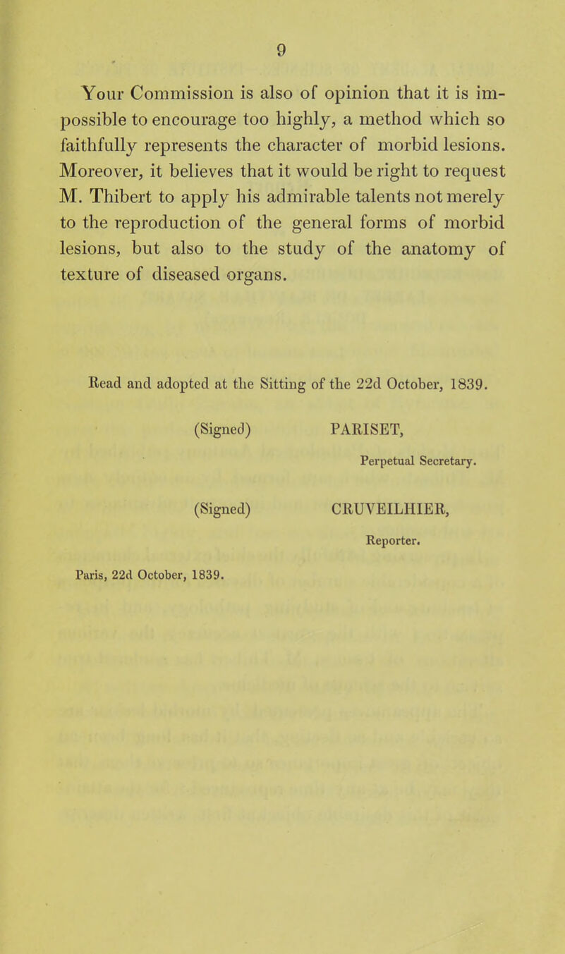 Your Commission is also of opinion that it is im- possible to encourage too highly, a method which so faithfully represents the character of morbid lesions. Moreover, it believes that it would be right to request M. Thibert to apply his admirable talents not merely to the reproduction of the general forms of morbid lesions, but also to the study of the anatomy of texture of diseased organs. Read and adopted at the Sitting of the 22d October, 1839. (Signed) PARISET, Perpetual Secretary. (Signed) CRUVEILHIER, Reporter. Paris, 22d October, 1839.