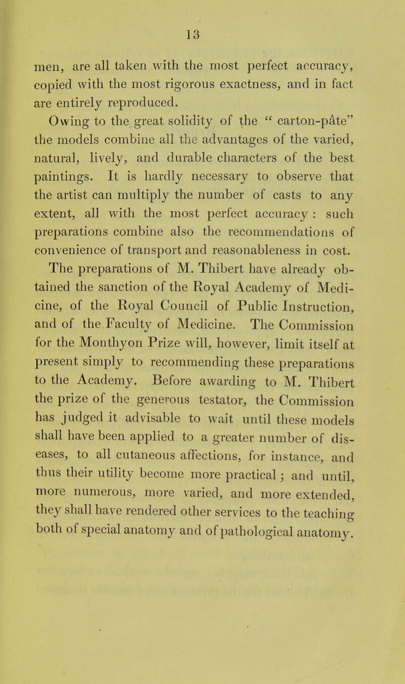 men, are all taken with the most perfect accuracy, copied with the most rigorous exactness, and in fact are entirely reproduced. Owing to the great solidity of the  carton-pate the models combine all the advantages of the varied, natural, lively, and durable characters of the best paintings. It is hardly necessary to observe that the artist can multiply the number of casts to any extent, all with the most perfect accuracy : such preparations combine also the recommendations of convenience of transport and reasonableness in cost. The preparations of M. Thibert have already ob- tained the sanction of the Royal Academy of Medi- cine, of the Royal Council of Public Instruction, and of the Faculty of Medicine. The Commission for the Monthyon Prize will, however, limit itself at present simply to recommending these preparations to the Academy. Before awarding to M. Thibert the prize of the generous testator, the Commission has judged it advisable to wait until these models shall have been applied to a greater number of dis- eases, to all cutaneous affections, for instance, and thus their utility become more practical; and until, more numerous, more varied, and more extended, they shall have rendered other services to the teaching both of special anatomy and of pathological anatomy.