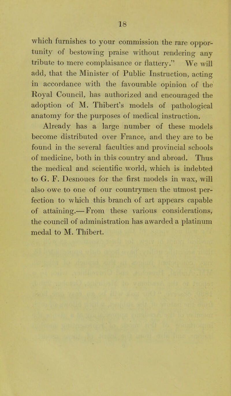 which furnishes to your commission the rare oppor- tunity of bestowing praise without rendering any tribute to mere complaisance or flattery. We will add, that the Minister of Public Instruction, acting in accordance with the favourable opinion of the Royal Council, has authorized and encouraged the adoption of M. Thibert's models of pathological anatomy for the purposes of medical instruction. Already has a large number of these models become distributed over France, and they are to be found in the several faculties and provincial schools of medicine, both in this country and abroad. Thus the medical and scientific world, which is indebted to G. F. Desnoues for the first models in wax, will also owe to one of our countrymen the utmost per- fection to which this branch of art appears capable of attaining.— From these various considerations, the council of administration has awarded a platinum medal to M. Thibert.