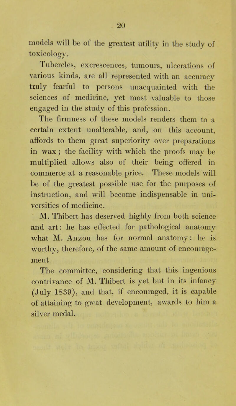 models will be of the greatest utility in the study of toxicology. Tubercles, excrescences, tumours, ulcerations of various kinds, are all represented with an accuracy tculy fearful to persons unacquainted with the sciences of medicine, yet most valuable to those engaged in the study of this profession. The firmness of these models renders them to a certain extent unalterable, and, on this account, affords to them great superiority over preparations in wax; the facility with which the proofs may be multiplied allows also of their being offered in commerce at a reasonable price. These models will be of the greatest possible use for the purposes of instruction, and will become indispensable in uni- versities of medicine. M. Thibert has deserved highly from both science and art: he has effected for pathological anatomy what M. Anzou has for normal anatomy: he is worthy, therefore, of the same amount of encourage- ment. The committee, considering that this ingenious contrivance of M. Thibert is yet but in its infancy (July 1839), and that, if encouraged, it is capable of attaining to great development, awards to him a silver medal.