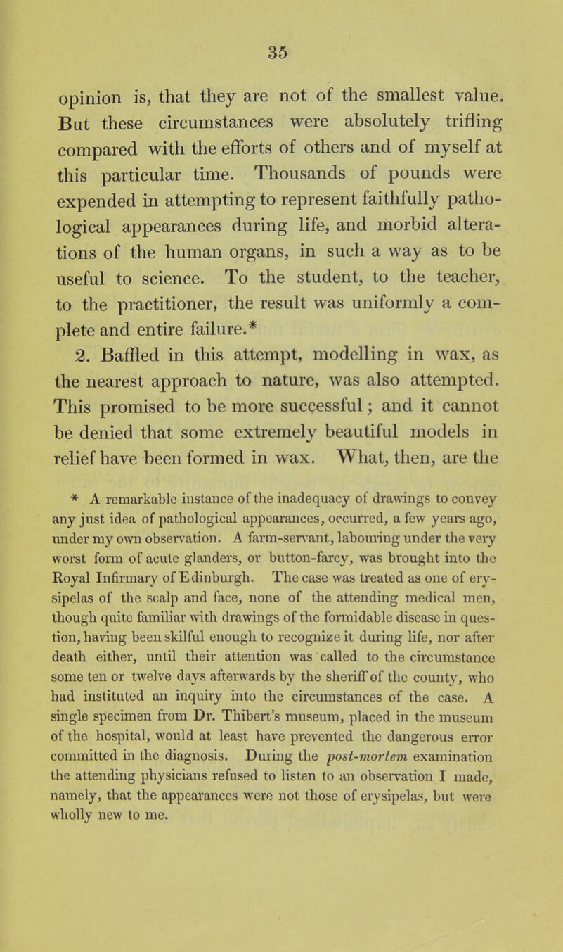 opinion is, that they are not of the smallest value. But these circumstances were absolutely trifling compared with the efforts of others and of myself at this particular time. Thousands of pounds were expended in attempting to represent faithfully patho- logical appearances during life, and morbid altera- tions of the human organs, in such a way as to be useful to science. To the student, to the teacher, to the practitioner, the result was uniformly a com- plete and entire failure.* 2. Baffled in this attempt, modelling in wax, as the nearest approach to nature, was also attempted. This promised to be more successful; and it cannot be denied that some extremely beautiful models in relief have been formed in wax. What, then, are the * A remarkable instance of the inadequacy of drawings to convey any just idea of pathological appearances, occurred, a few years ago, under my own observation. A farm-servant, labouring under the very worst form of acute glanders, or button-farcy, was brought into the Royal Infirmary of Edinburgh. The case was treated as one of ery- sipelas of the scalp and face, none of the attending medical men, though quite familiar with drawings of the formidable disease in ques- tion, having been skilful enough to recognize it during life, nor after death either, until their attention was called to the circumstance some ten or twelve days afterwards by the sheriff of the county, who had instituted an inquiry into the circumstances of the case. A single specimen from Dr. Thibert's museum, placed in the museum of the hospital, would at least have prevented the dangerous error committed in the diagnosis. During the post-mortem examination the attending physicians refused to listen to an observation I made, namely, that the appearances were not those of erysipelas, but were wholly new to me.