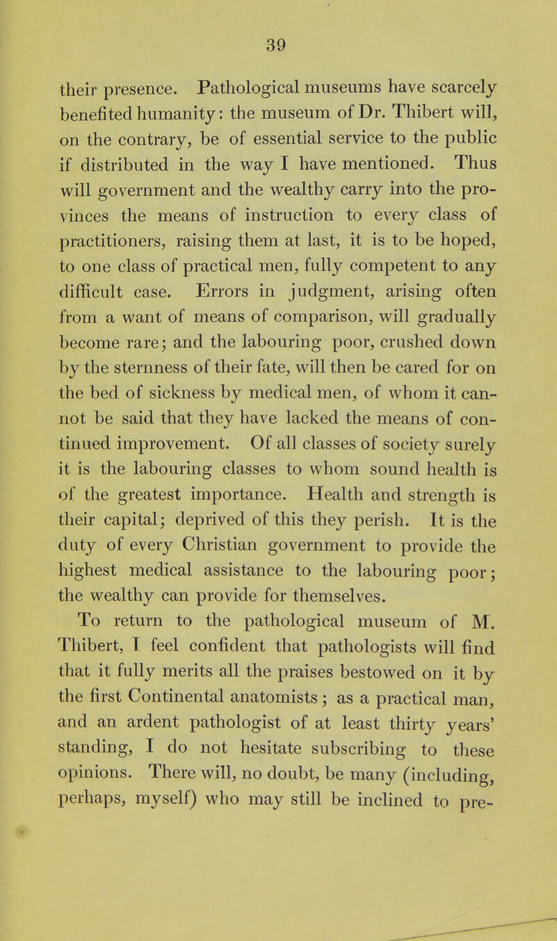 their presence. Pathological museums have scarcely benefited humanity: the museum of Dr. Thibert will, on the contrary, be of essential service to the public if distributed in the way I have mentioned. Thus will government and the wealthy carry into the pro- vinces the means of instruction to every class of practitioners, raising them at last, it is to be hoped, to one class of practical men, fully competent to any difficult case. Errors in judgment, arising often from a want of means of comparison, will gradually become rare; and the labouring poor, crushed down by the sternness of their fate, will then be cared for on the bed of sickness by medical men, of whom it can- not be said that they have lacked the means of con- tinued improvement. Of all classes of society surely it is the labouring classes to whom sound health is of the greatest importance. Health and strength is their capital; deprived of this they perish. It is the duty of every Christian government to provide the highest medical assistance to the labouring poor; the wealthy can provide for themselves. To return to the pathological museum of M. Thibert, T feel confident that pathologists will find that it fully merits all the praises bestowed on it by the first Continental anatomists; as a practical man, and an ardent pathologist of at least thirty years' standing, I do not hesitate subscribing to these opinions. There will, no doubt, be many (including, perhaps, myself) who may still be inclined to pre-