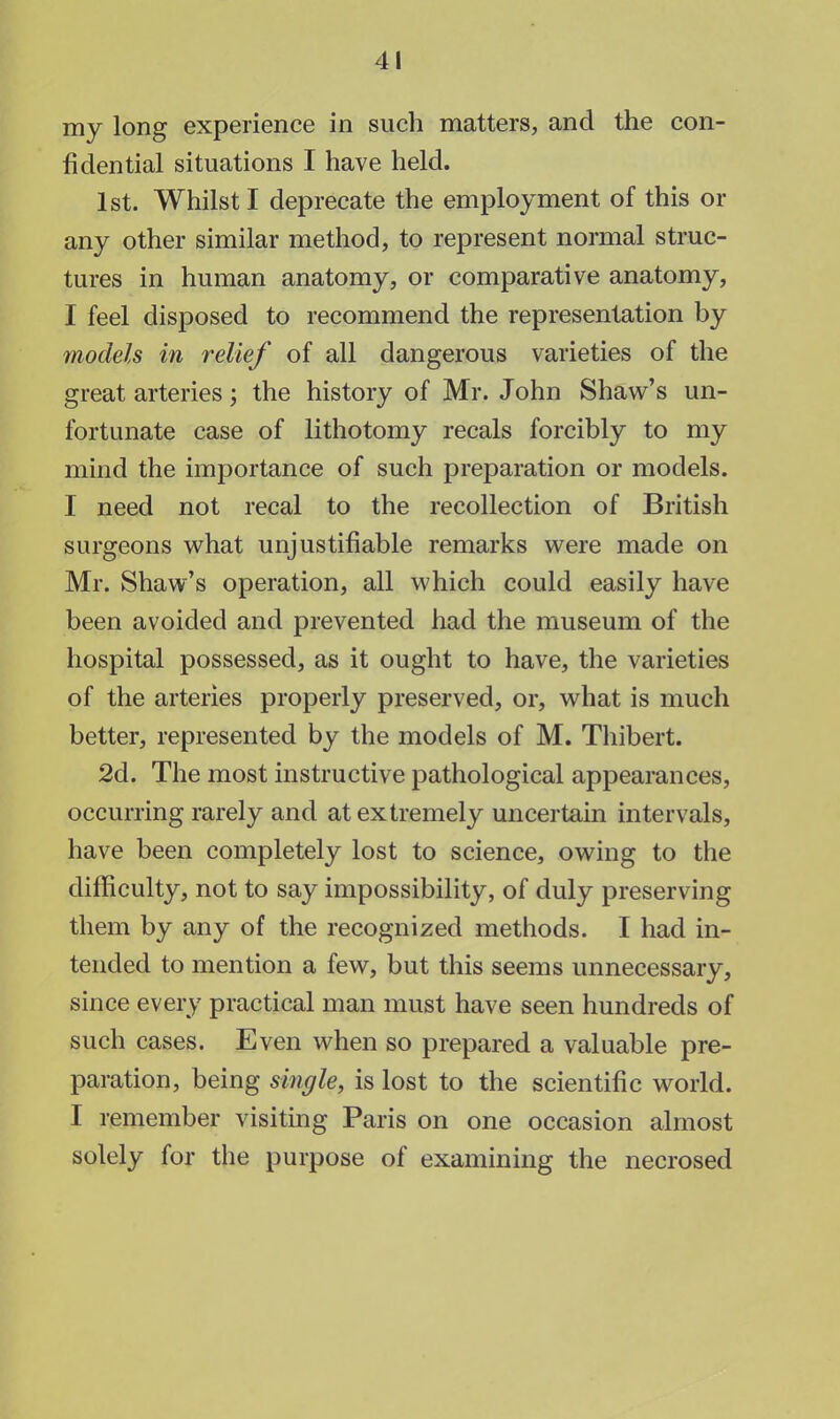 my long experience in such matters, and the con- fidential situations I have held. 1st. Whilst I deprecate the employment of this or any other similar method, to represent normal struc- tures in human anatomy, or comparative anatomy, I feel disposed to recommend the representation by models in relief of all dangerous varieties of the great arteries; the history of Mr. John Shaw's un- fortunate case of lithotomy recals forcibly to my mind the importance of such preparation or models. I need not recal to the recollection of British surgeons what unjustifiable remarks were made on Mr. Shaw's operation, all which could easily have been avoided and prevented had the museum of the hospital possessed, as it ought to have, the varieties of the arteries properly preserved, or, what is much better, represented by the models of M. Thibert. 2d. The most instructive pathological appearances, occurring rarely and at extremely uncertain intervals, have been completely lost to science, owing to the difficulty, not to say impossibility, of duly preserving them by any of the recognized methods. I had in- tended to mention a few, but this seems unnecessary, since every practical man must have seen hundreds of such cases. Even when so prepared a valuable pre- paration, being single, is lost to the scientific world. I remember visiting Paris on one occasion almost solely for the purpose of examining the necrosed