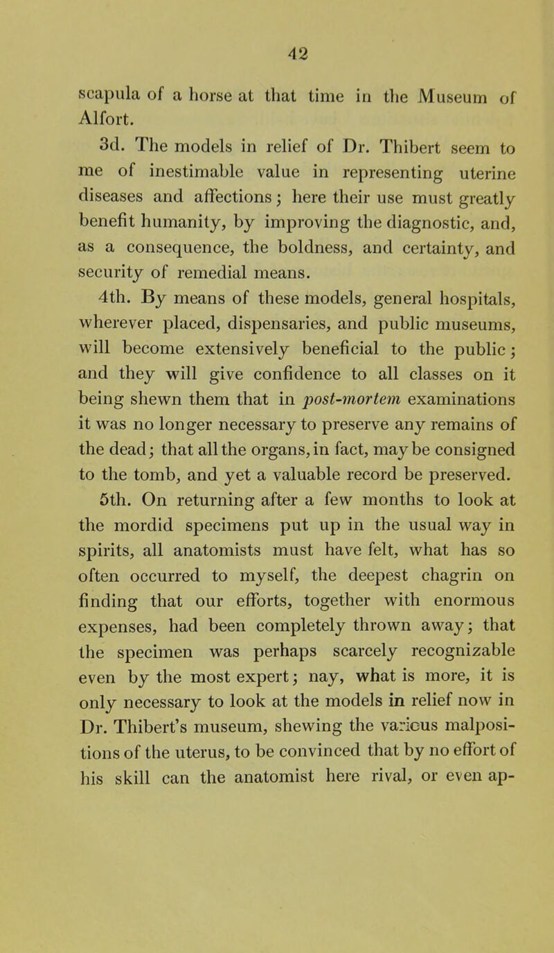 scapula of a horse at that time in the Museum of Alfort. 3d. The models in relief of Dr. Thibert seem to me of inestimable value in representing uterine diseases and affections; here their use must greatly benefit humanity, by improving the diagnostic, and, as a consequence, the boldness, and certainty, and security of remedial means. 4th. By means of these models, general hospitals, wherever placed, dispensaries, and public museums, will become extensively beneficial to the public; and they will give confidence to all classes on it being shewn them that in post-mortem examinations it was no longer necessary to preserve any remains of the dead; that all the organs, in fact, maybe consigned to the tomb, and yet a valuable record be preserved. 5th. On returning after a few months to look at the mordid specimens put up in the usual way in spirits, all anatomists must have felt, what has so often occurred to myself, the deepest chagrin on finding that our efforts, together with enormous expenses, had been completely thrown away; that the specimen was perhaps scarcely recognizable even by the most expert; nay, what is more, it is only necessary to look at the models in relief now in Dr. Thibert's museum, shewing the various malposi- tions of the uterus, to be convinced that by no effort of his skill can the anatomist here rival, or even ap-