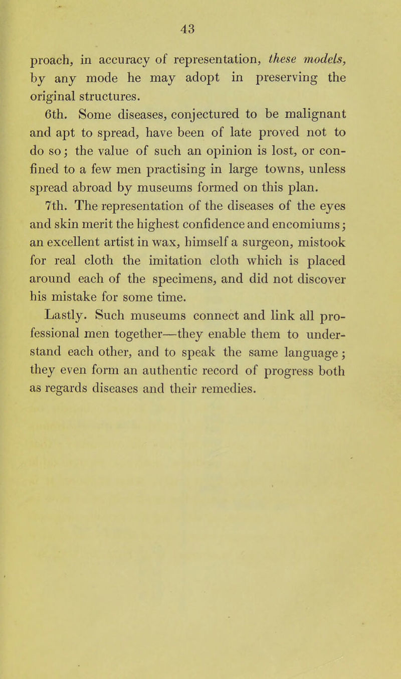 proach, in accuracy of representation, these models, by any mode he may adopt in preserving the original structures. 6th. Some diseases, conjectured to be malignant and apt to spread, have been of late proved not to do so; the value of such an opinion is lost, or con- fined to a few men practising in large towns, unless spread abroad by museums formed on this plan. 7th. The representation of the diseases of the eyes and skin merit the highest confidence and encomiums; an excellent artist in wax, himself a surgeon, mistook for real cloth the imitation cloth which is placed around each of the specimens, and did not discover his mistake for some time. Lastly. Such museums connect and link all pro- fessional men together—they enable them to under- stand each other, and to speak the same language; they even form an authentic record of progress both as regards diseases and their remedies.