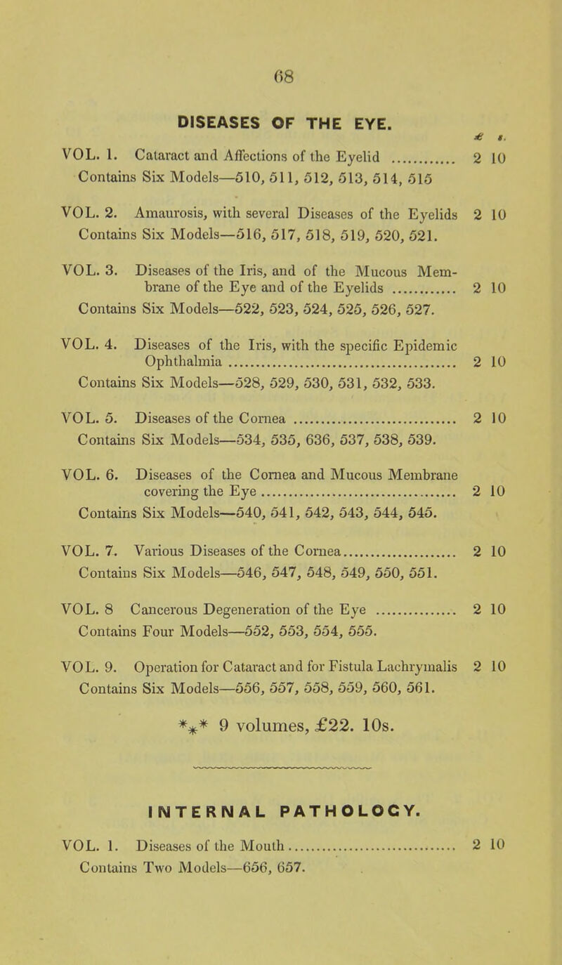 DISEASES OF THE EYE. £ i. VOL.1. Cataract and Affections of the Eyelid 2 10 Contains Six Models—510, 511, 512, 513, 514, 515 VOL. 2. Amaurosis, with several Diseases of the Eyelids 2 10 Contains Six Models—516, 517, 518, 519, 520, 521. VOL.3. Diseases of the Iris, and of the Mucous Mem- brane of the Eye and of the Eyelids 2 10 Contains Six Models—522, 523, 524, 525, 526, 527. VOL. 4. Diseases of the Iris, with the specific Epidemic Ophthalmia 2 10 Contains Six Models—528, 529, 530, 531, 532, 533. VOL.5. Diseases of the Cornea 2 10 Contains Six Models—534, 535, 636, 537, 538, 539. VOL. 6. Diseases of the Cornea and Mucous Membrane covering the Eye 2 10 Contains Six Models—540, 541, 542, 543, 544, 545. VOL. 7. Various Diseases of the Cornea 2 10 Contains Six Models—546, 547, 548, 549, 550, 551. VOL.8 Cancerous Degeneration of the Eye 2 10 Contains Four Models—552, 553, 554, 555. VOL.9. Operation for Cataract and for Fistula Lachrymalis 2 10 Contains Six Models—556, 557, 558, 559, 560, 561. *** 9 volumes, £22. 10s. INTERNAL PATHOLOGY. VOL. 1. Diseases of the Mouth ... Contains Two Models—656, 657. 2 10