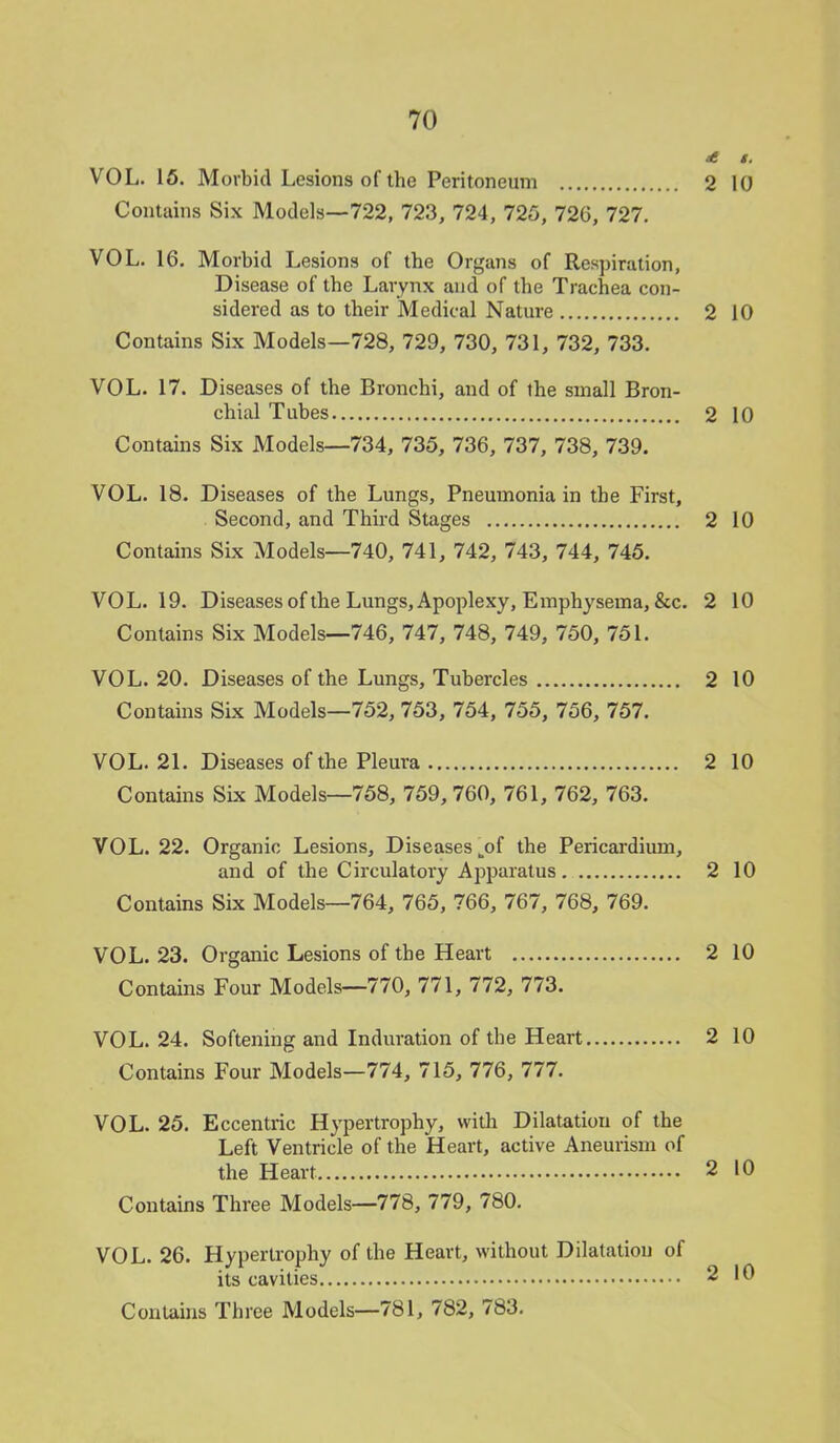 & t. VOL. 15. Morbid Lesions of the Peritoneum 2 10 Contains Six Models—722, 723, 724, 725, 726, 727. VOL. 16. Morbid Lesions of the Organs of Respiration, Disease of the Larynx and of the Trachea con- sidered as to their Medical Nature 2 10 Contains Six Models—728, 729, 730, 731, 732, 733. VOL. 17. Diseases of the Bronchi, and of ihe small Bron- chial Tubes 2 10 Contains Six Models—734, 735, 736, 737, 738, 739. VOL. 18. Diseases of the Lungs, Pneumonia in the First, Second, and Third Stages 2 10 Contains Six Models—740, 741, 742, 743, 744, 745. VOL.19. Diseases of the Lungs, Apoplexy, Emphysema, &c. 2 10 Contains Six Models—746, 747, 748, 749, 750, 751. VOL. 20. Diseases of the Lungs, Tubercles 2 10 Contains Six Models—752, 753, 754, 755, 756, 757. VOL. 21. Diseases of the Pleura 2 10 Contains Six Models—758, 759, 760, 761, 762, 763. VOL. 22. Organic Lesions, Diseases „of the Pericardium, and of the Circulatory Apparatus 2 10 Contains Six Models—764, 765, 766, 767, 768, 769. VOL.23. Organic Lesions of the Heart 2 10 Contains Four Models—770, 771, 772, 773. VOL. 24. Softening and Induration of the Heart 2 10 Contains Four Models—774, 715, 776, 777. VOL. 25. Eccentric Hypertrophy, with Dilatation of the Left Ventricle of the Heart, active Aneurism of the Heart 2 10 Contains Three Models—778, 779, 780. VOL. 26. Hypertrophy of the Heart, without Dilatation of its cavities 2 10 Contains Three Models—781, 782, 783.