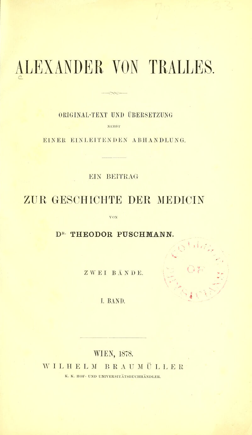 ALEXANDER VON TRALLES. OPJGINAL-TEXT UND UBERSETZUNG Nioitsr EINEK EINLEITENDEN ABHANDLUNG. EIN BEITRACI ZUR GESCHICHTE DER MEDICIN D« THEODOR PUSCHMANN. Z W E I B Ä N D E. \ -■ ^ ' '  I, BAND, - ' ■ • WIEN, 1878. AY I L H E L B R A U M Ü L L E R K. K. HOF- UND UNIVERSITATSBOCHHÄNDLEU.