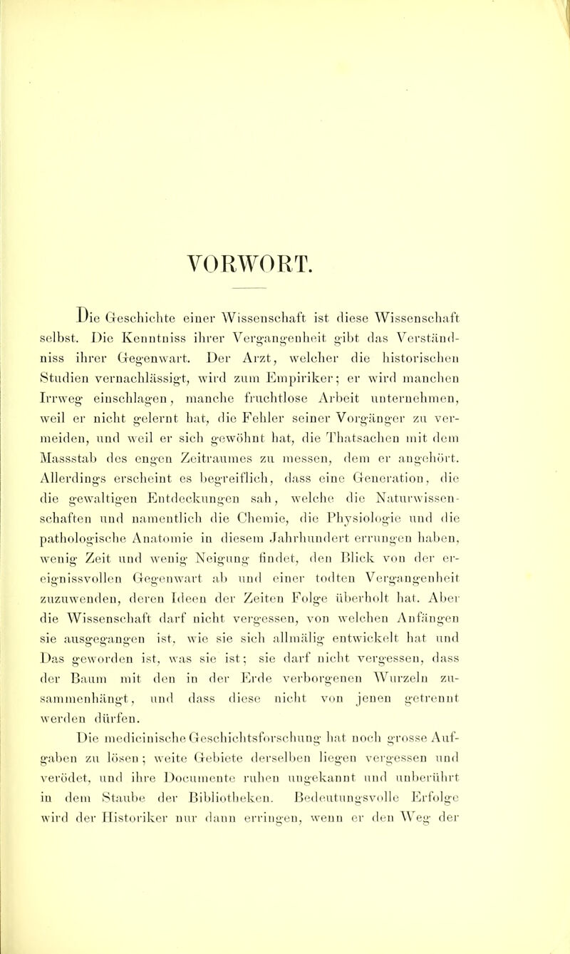 VORWORT. Die Geschichte einer Wissenschaft ist diese Wissenschaft selbst. Die Kenntniss ihrer Verg-ang-euheit gibt das Verständ- niss ihrer Gregenwart. Der Arzt, welcher die historischen Studien vernachlässigt, wird zum Empiriker; er wird manchen Irrweg- einschlagen, manche fruchtlose Arbeit unternehmen, weil er nicht gelernt hat, die Fehler seiner Vorgänger zu ver- meiden, und weil er sich gewöhnt hat, die Thatsachen mit dem Massstab des engen Zeitraumes zu messen, dem er augehört. Allerdings erscheint es begreiflich, dass eine Generation, die die gewaltigen Entdeckungen sah, welche die Naturwissen- schaften und namentlich die Chemie, die Physiologie und die patliologische Anatomie in diesem Jahrhundert errungen haben, wenig Zeit und wenig Neigung findet, den Blick von der er- eignissvollen Gegenwart ab und einer todten Vergangenheit zuzuwenden, deren Ideen der Zeiten Folge überholt hat. Aber die Wissenschaft darf nicht vergessen, von welchen Anfängen sie ausgegangen ist, wie sie sich allmälig entwickelt hat und Das geworden ist, was sie ist; sie darf nicht vergessen, dass der Baum mit den in der Erde verborgenen Wurzeln zu- sammenhängt, und dass diese nicht von jenen getrennt werden dürfen. Die medicinische Geschichtsforschung liat noch grosse Auf- gaben zu lösen; weite Gebiete derselben liegen vergessen und verödet, und ihre Documente ruhen uugekannt und nnbfM-fdirt in dem Staube der Bibliotheken. Bedeutungsvolle Erfolge wird der Historiker nur dann erringen, wenn er den Weg der