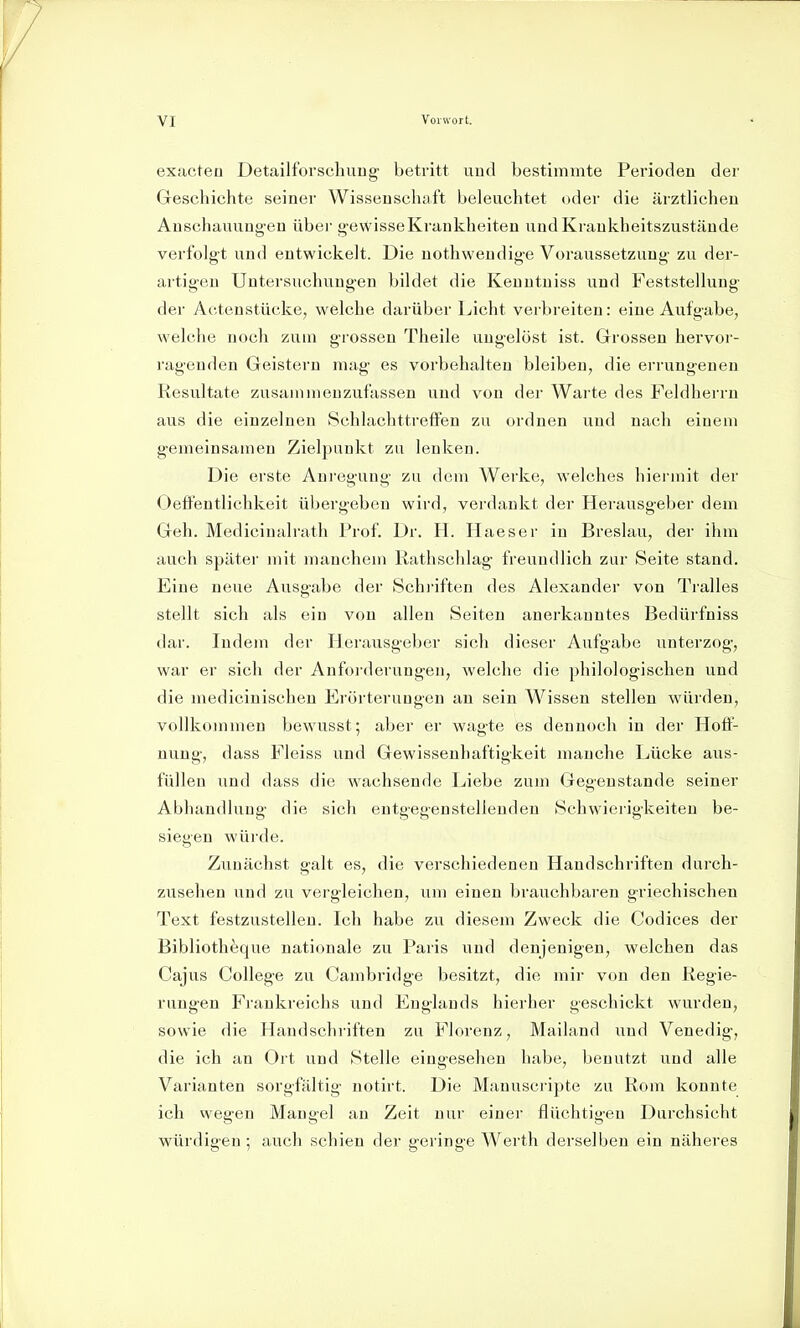 exacteo Detailforscliuug betritt uud bestimmte Perioden der Geschichte seiner Wissenschaft beleuchtet oder die ärztlichen Auschauuug-en über g-ewisseKrankheiten undKrankheitszustände verfolgt und entwickelt. Die uothwendig-e Voraussetzung zu der- artigen Untersuchungen bildet die Kenutniss und Feststellung der Ai-.tenstücke, welche darüber Licht verbreiten: eine Aufgabe, welche noch zum grossen Theile ungelöst ist. Grossen hervor- ragenden Geistern mag es vorbehalten bleiben, die errungenen Resultate zusammenzufassen und von der Warte des Feldherrn aus die einzelnen Schlachttreifen zu ordnen und nach einem gemeinsamen Zielpunkt zu lenken. Die erste Anregung zu dem Werke, welches hiermit der Oeifeutlichkeit übergeben wird, verdankt der Herausgeber dem Geh. Medicinalrath Prof. Dr. H. Ilaeser in Breslau, der ihm auch später mit manchem Rathschlag freundlich zur Seite stand. Eine neue Ausgabe der Schriften des Alexander von Tralles stellt sich als ein von allen Seiten anerkanntes Bedürfniss dar. Indem der Herausgeber sich dieser Aufgabe unterzog, war er sich der Anfoi'derungen, welche die philologischen und die medicinischen Fröi'terungen an sein Wissen stellen würden, vollkommen bewusst; aber er wagte es dennoch in der Hoff- nung, dass Fleiss und Gewissenhaftigkeit manche Lücke aus- füllen und dass die wachsende Liebe zum Gegenstände seiner Abhandlung die sich entgegenstellenden Schwierigkeiten be- siegen würde. Zunächst galt es, die verschiedenen Handschriften durch- zusehen und zu vergleichen, um einen brauchbaren griechischen Text festzustellen. Ich habe zu diesem Zweck die Codices der Bibliotheque nationale zu Paris und denjenigen, welchen das Cajus College zu Cambridge besitzt, die mir von den Regie- rungen Frankreichs und Englands hierher geschickt wurden, sowie die Handschriften zu Florenz, Mailand und Venedig, die ich an Ort und Stelle eingesehen habe, benutzt und alle Varianten sorgfältig notirt. Die Manuseripte zu Rom konnte ich wegen Mangel an Zeit nur einer flüchtigen Durchsicht würdigen ; auch schien der geringe Werth derselben ein näheres