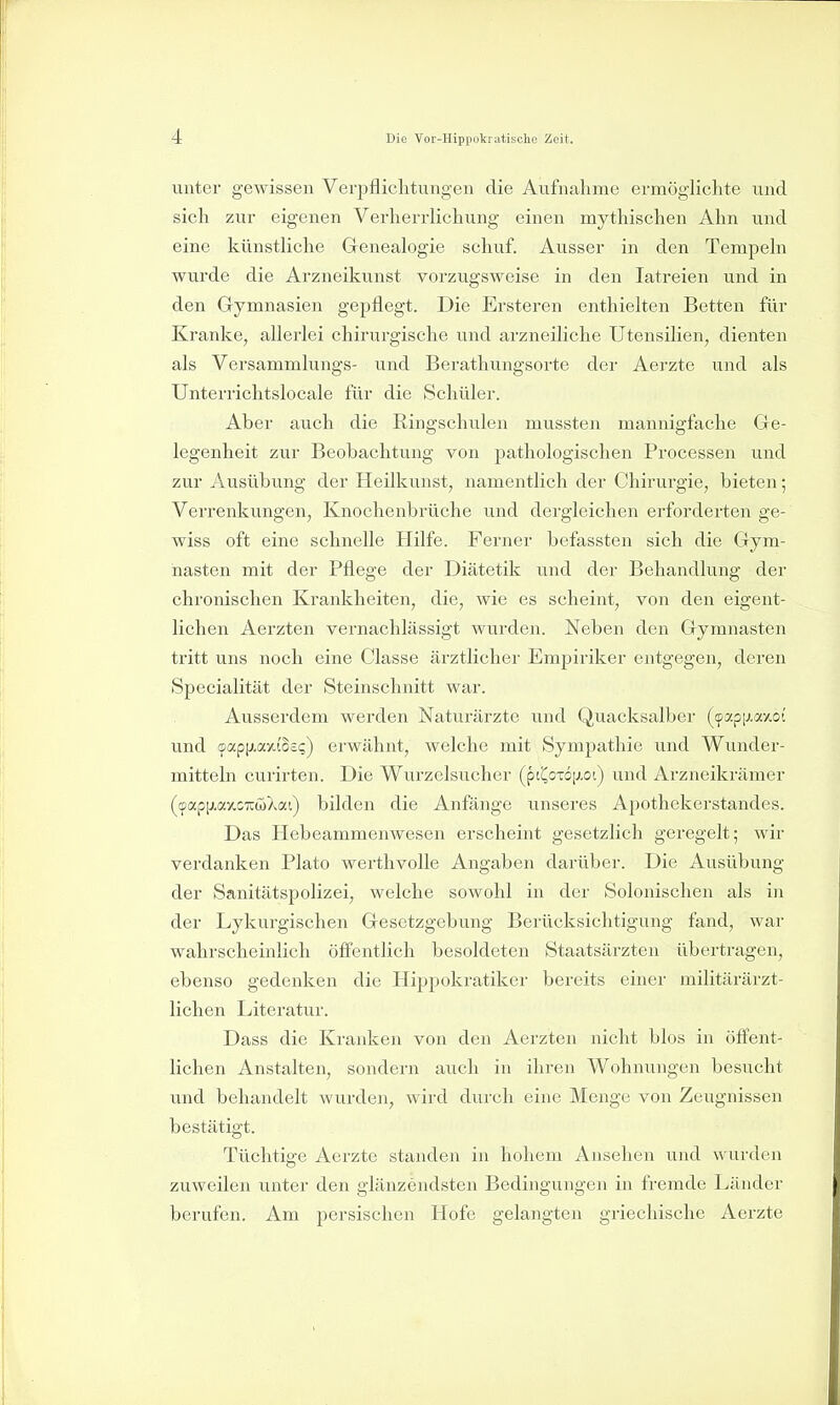 unter gewissen Verpflichtungen die Aufnahme ermöglichte und sich zur eigenen Verherrlichung einen mythischen Ahn und eine künstliche Genealogie schuf. Ausser in den Tempeln wurde die Arzneikunst vorzugsweise in den latreien und in den Gymnasien gepflegt. Die Ersteren enthielten Betten für Kranke, allerlei chirurgische und arzneiliche Utensilien, dienten als Versammlungs- und Berathungsorte der Aei'zte und als Unterrichtslocale für die Schüler. Aber auch die Ringschulen mussten mannigfache Ge- legenheit zur Beobachtung von pathologischen Processen und zur Ausübung der Heilkunst, namentlich der Chirurgie, bieten; Verrenkungen, Knochenbrüche und dergleichen erforderten ge- wiss oft eine schnelle Hilfe. Ferner befassten sich die Gym- nasten mit der Pflege der Diätetik und der Behandlung der chronischen Krankheiten, die, wie es scheint, von den eigent- lichen Aerzten vernachlässigt wurden. Neben den Gymnasten tritt uns noch eine Classe ärztlicher Empiriker entgegen, deren Specialität der Steinschnitt war. Ausserdem werden Naturärzte und Quacksalber (fpapp-axot und fflap[j.a-/.{o£i;) erwähnt, welche mit Sympathie und Wunder- mitteln curirten. Die Wurzelsucher (ptijoxöjj.ot) und Arzneikrämer (cBapiJ.ay.0Ti:wXai) bilden die Anfänge unseres Apothekerstandes. Das Hebeammenwesen erscheint gesetzlich geregelt; wir verdanken Plate werthvolle Angaben darüber. Die Ausübung der Sanitätspolizei, welche sowohl in der Solonischen als in der Lykurgischen Gesetzgebung Berücksichtigung fand, war wahrscheinlich öflfentlich besoldeten Staatsärzten übertragen, ebenso gedenken die Hippokratiker bereits einer militärärzt- lichen Literatur. Dass die Kraiflten von den Aerzten nicht blos in öffent- lichen Anstalten, sondern auch in ihren Wohnungen besucht und behandelt wurden, wird durch eine Menge von Zeugnissen bestätigt. Tüchtige Aerzte standen in hohem Ansehen und wurden zuweilen unter den glänzendsten Bedingungen in fremde Länder berufen. Am persischen Hofe gelangten griechische Aerzte