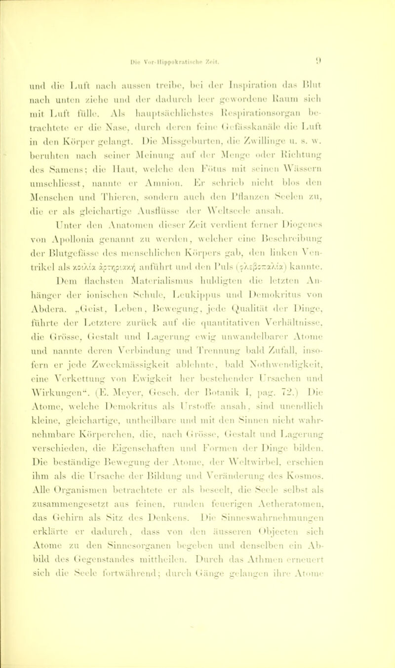 Dil' Vmf llippokrati<cln> Zeit. \) iiml 'Iii l.ull ii;irli aiissi'H Irrlhc. lici drr I u--|iir;iti>iii lllut nach Ulilcll /.irlii' iiikI ili i- .lailurcll Ir.T nrilclir K'aillM sil-li iiiii l.iil'i t'iilli'. .\1> lia\iiits;iriilit-list(s llcspii-alionsori^jui Ix'- Iiarhlrli er die Nasi'. iluicll clrn-ll trilir (i ilassUaiiäli' clic Luit in iliu IvDrpii-ü^claujxi. 1'1' .M issLCfluirtni. ilir Zw illin;^i- ii. s. \v. Ix riilili ii nach seiner McinniiL;' anl ih r McniT Icr IJichtiiii:^ des Sainen>: die llani. \\i hdn den l-iitus mit sciiifii W ässiTii mnseldiessl . nannte er Ainidnn. \'.\- scliriel) nicht lilos «leii INItMischen und Tiiiei-eM, souileru auch den l'tlauzi'U Seelen zu, die er al> ^leicharti^-e Austlüsse der W'eltscelc ansah. l'nti r den Anatomen dii'ser/.( ii verdient t'eriu'r I)i«>i;enfs von Apolhniia genannt zu \\('r(h n, weUdier eine lieseliri'iliuuj; der nhitp tassc ih's lui nscldielien l\iir|>ers ijah, «h'u linken \ en- iriki l als /.:'.A'a xzrr,y.x/:r, antiihi't und ih n 1'uls i s/.EjjC'a'/.'ia i kannte. htm Haehsten Materialismus huldiijteu dic' letzten An- hänuer ih r ionischen Schule. Leuki|i|uis und hc-mokritus vcui Alulcra. ..(ieist. Lilien, ricwe^-uiiLT. jede (^tualilät der l)inire, tiihrtc der Letztere zuriick auf die (|uautiiativeu X'erhältuisse. ilie (inissc. (iestalt uml Lauerun^r e\\ i;; uuwandelliarer .Vtonie und nannle deren \Crlunduni^ und Trennuni^ l)al(l Zufall, inso- t'crn ei- jede Zweekiuässiixkeit ahlehnte, lialil XotliwendiLrkeit. eine \'ei-kettuui; voi\ Kwijxkeit her bestehender Lrsaeheu und \\ irkuniicu. i K. Meyer, (iesch. der l)otanik I. pai;. Tl'.i I )ie .\tomc, welche Demokritus als LrstolVe an.sali. sind unendlich kleine, ^Icii'hartijxe. uutheilliare und mit den Sinnen nielit walir- nehmliari Korpen hen, ilie. naidi (iriisse. ( Jestalt und La:iri'i'unLC vorsehieilen. die Kii^euseliat'ten uml Formen derDiiiiXe liildi-n. Die hestämliire ]U'\ve>;ung der Atome, der Weltwirhel. er.sehien ihm als die l'rsaehe der Bilduuu: luid \ erändei-uuii; des Kosmos. AIL (h'iranisnn n lu traclitete er als beseelt, die Seele .seihst als zusaiumengesetzt aus leinen, riinden leuerijron Aetheratonien. das (Johirn als Sitz des Denkens. Die .SiniieswahrnelimunLren erklärte er dadurch, dass von den äusseren < >l)iccten sich Atome zu den Sinnesi>rganen liegeVien und denselben ein Al)- bild des (Jegonstandes luittheilen. Durch flas Athmen i rnem-rt sieh die Seele lortwähremL durch tiäuge «relangen ihre Atome