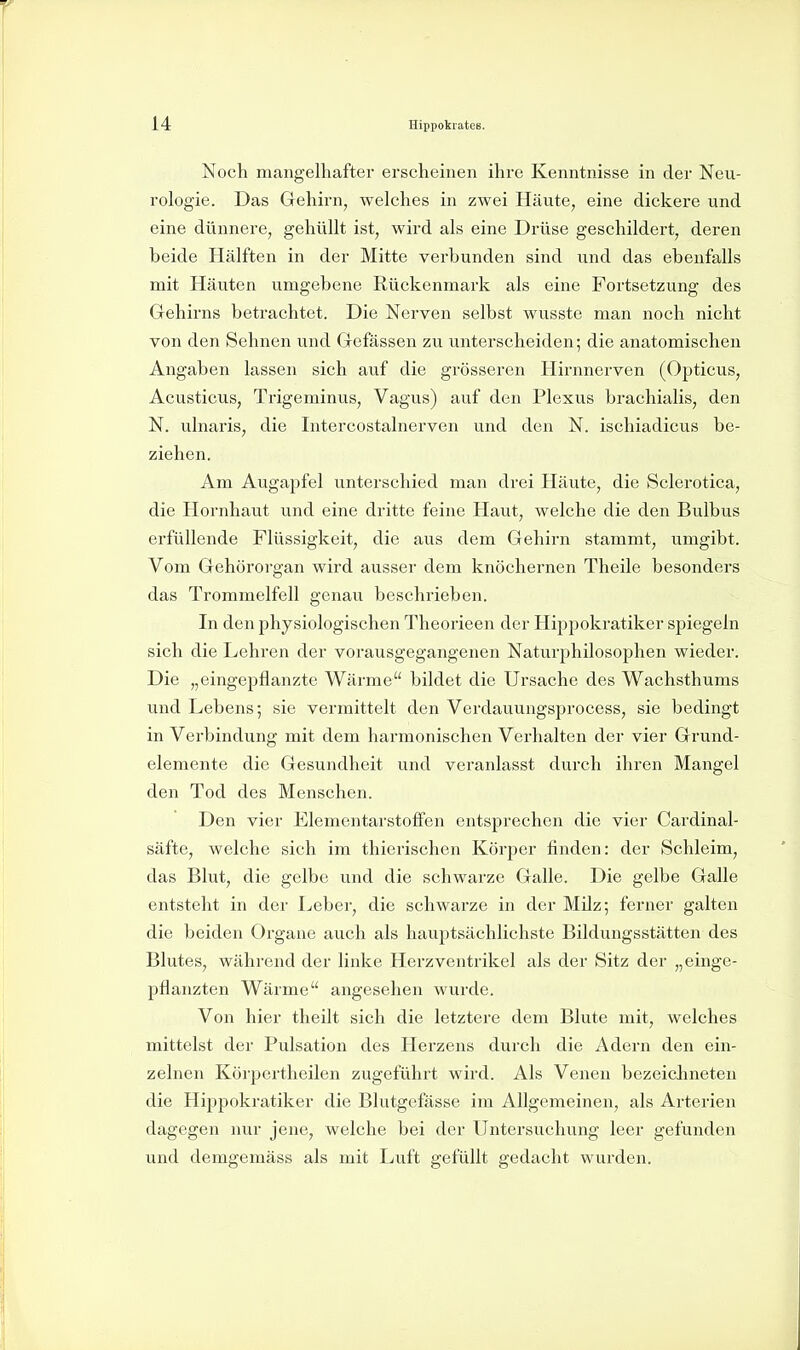 Noch mangelhafter erscheinen ihre Kenntnisse in der Neu- rologie. Das Gehirn, welches in zwei Häute, eine dickere und eine dünnere, gehüllt ist, wird als eine Drüse geschildert, deren beide Hälften in der Mitte verbunden sind und das ebenfalls mit Häuten umgebene Rückenmark als eine Fortsetzung des Gehirns betrachtet. Die Nerven selbst wusste man noch nicht von den Sehnen und Gefässen zu unterscheiden; die anatomischen Angaben lassen sich auf die grösseren Hirnnerven (Opticus, Acusticus, Trigeminus, Vagus) auf den Plexus brachialis, den N. ulnaris, die Intercostalnerven und den N. ischiadicus be- ziehen. Am Augapfel unterschied man drei Häute, die Sclerotica, die Hornhaut und eine dritte feine Haut, welche die den Bulbus erfüllende Flüssigkeit, die aus dem Gehirn stammt, umgibt. Vom Gehörorgan wird ausser dem knöchernen Theile besonders das Trommelfell genau beschrieben. In den physiologischen Theorieen der Hippokratiker spiegeln sich die Lehren der vorausgegangenen Naturphilosophen wieder. Die „eingepflanzte Wärme bildet die Ursache des Wachsthums und Lebens; sie vermittelt den Verdauungsprocess, sie bedingt in Verbindung mit dem harmonischen Verhalten der vier Grund- elemente die Gesundheit und veranlasst durch ihren Mangel den Tod des Menschen. Den vier Elementarstolfen entsprechen die vier Cardinal- säfte, welche sich im thierischen Körper finden: der Schleim, das Blut, die gelbe und die schwarze Galle. Die gelbe Galle entsteht in der Leber, die schwarze in der Milz; ferner galten die beiden Orgaue auch als hauptsächlichste Bildungsstätten des Blutes, während der linke Herz Ventrikel als der Sitz der „einge- pflanzten Wärme angesehen wurde. Von hier theilt sich die letztere dem Blute mit, welches mittelst der Pulsation des Herzens durch die Adern den ein- zelnen Körpertheilen zugeführt wird. Als Venen bezeichneten die Hippokratiker die Blutgefässe im Allgemeinen, als Arterien dagegen nur jene, welche bei der Untersuchung leer gefunden und demgemäss als mit Luft gefüllt gedacht wurden.