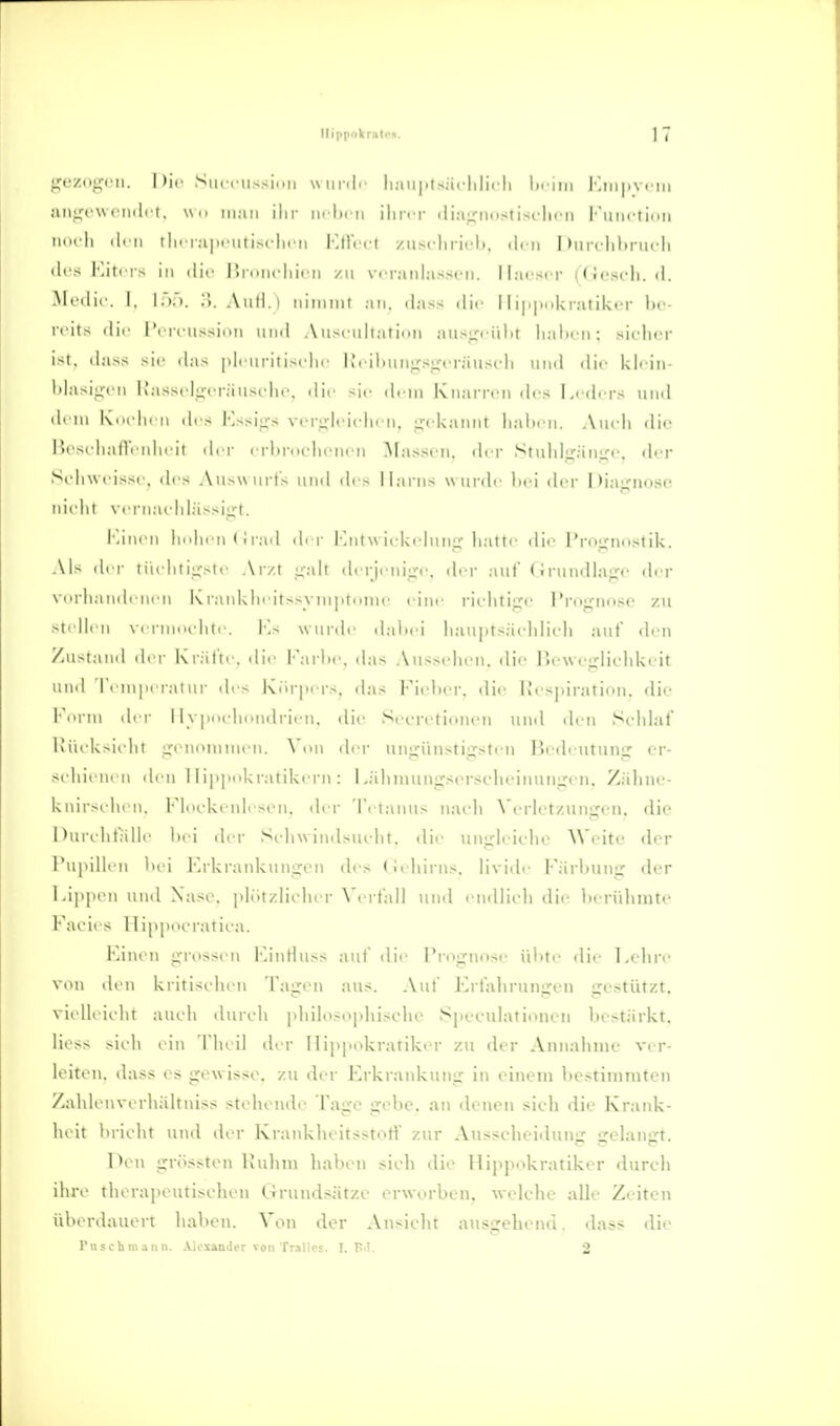 Ilippokratxii. ] 7 gezogen. I )if SiiciMissinii \\ui-.|.' Ii;ni|.l>;i< lili( li li- ini l'jni.yrni an:;r\\ inilii, \\,< ukui ilir tnhiii iliriT ili;i;,'nnstisrlirn l'unrtinn ium Ii il. ii iln r;i|)i iitis( lirii VAW'vt /usflirii-l). den I )uiTlil>nii li ili- I j'ti IS in die P)iimclii('ii zu Vfraiihisscn. Ilju-scr ((iescli. d. ^■'■'lir. 1. l,)... ;;. Aull.) iiimnit an, dass dir 11 ipiinkratiktT l)c- die I'i |-ciissii>ii und Anx nhaiinn ausu'' iilit lialirii; sirlicr ist, da>s >lf d;is pli iu'iti.sclif ludhiingsgiTäustdi und die kli in- l)la>iui ii i;,isM l^cr;ius(di(\ die sie dein KnarrtMi dos I.idrrs und dl III KiH Ii. 11 di s l'lssigs vcrglcichfu, gtdianiit liahi'u. Auidi dii' l'x sc liall'i nlicit dl T crlu-nidicncn Massen, dri- Stuldgängc. diT Scliw ri>sr, drs Auswurfs und de > Harns wurdr lici der Diasrnosc nirlil \ rrnai lil.ässigt. Minen Imlim (irad di r l'aitw ieUelung liattr die ProLCimstik. Als der tüelitiir-le Ar/t -alt derJeiuLre, drr auf (!i-undlap' drr verliandenen Kraid<.heitssynii)tnnie eiin' rielitigo Prognose zu stellen vi i iniH lite. l'',s wurde daliei liaui»tsäelilicli auf den Zustand dl r Kr.-ifir, die I-'arl>e, das Atisselieii. die 1 u-weglichkeit und l'i ni]M ralur di > Körpi i-s. das Fiidier. die lli spiration, die •■'M in di r 11 v|Hu liondrieii. die SecTotioueii und den Scdilaf luiek>ielu genominen. Von der ungünstigsten Bedeutung er- si hienen den 11ippnkratikern : Lähinungserseheinungeii. Zäline- knir>elien, l-'liu'keidi si'u, der Ti tanus naeli Verletzungen, die Durilitalle hei der Seliwindsuelit. die ungleiche Weite der Pupillen lud Krkraidcungon des (iiliirns. livide FärUung der Lippen und Xase. plötzlicher Verfall und endlieli die berühmte Facies Ilippocratiea. Einen grossen KinHuss auf die Prognose ü1>te die Lehre von den kritischen Tagen aus. Auf Erfahrungen gestützt, vielleicht auch durch philosophische Spcculationeii bestärkt. Hess sicli ein Tin il ih r 1 lippokratiker zu der Annahme ver- leiten, dass es gewisse, zu der Erkraidvuug in einem bestimmten Zahlcnverhältniss stehei\de Page gebe, an denen sich die Krank- heit bricht und der Krankheitsstotf zur Ausscheidunir eelanjrt. Oen grössten Ruhm haben sich die Ilippokratiker durch ihre therapeutischen Grundsätze erworben, welche alle Zeiten überdauert haben. Von der Ansicht ausgehend, dass die ruschmau». .V.ioxander von Trallcs. I. P.i. 2