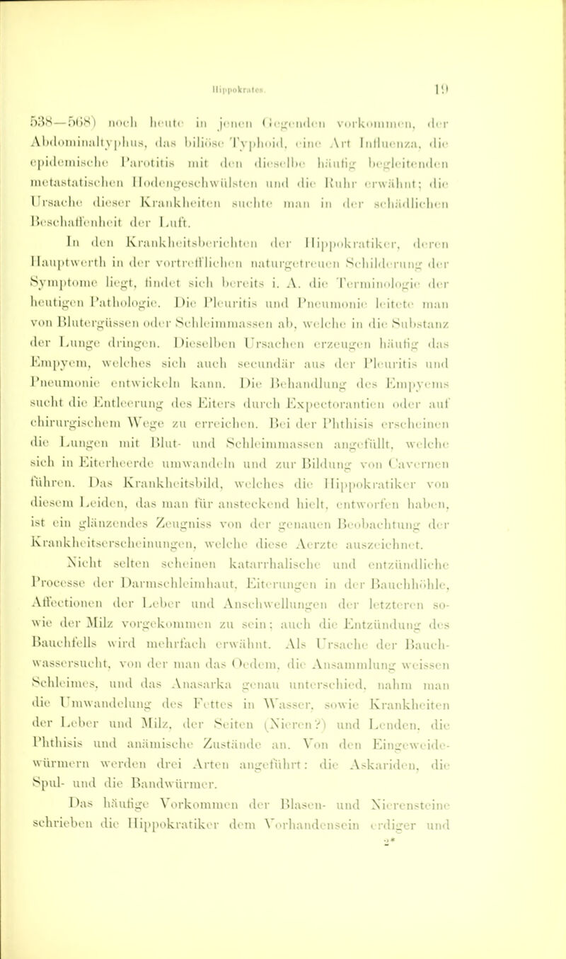 f)3S — ndS) iim li In iiti in ji iicii (M'ficiulcii viirki>iiiim-ii. i|i r Aliilcinin.ili \ pliiis, (las hiliüsc 'rv|i|i(iii|. i-inc An Inlliic ii/a. ilii- I |iii|i ini>( lii' l'arntitis mit diu .lii si lli.' liaiili;.^ li<'i.'li'itfii(lcM intia>ial I-m Im n 1 Indi nt^cscliu iil.--icii uml «lir K'iilii- erwähnt; tlit- lirsaclic iÜksci- K l ankliriti'M siiclitc man in drr scIiädlic-lK-n r>fS(diatliMdii-it der l.ul'i. In dr[i Kianklw l ii liU'ii dvv 11 iiipiikratikcr, diTcii 11;in|ii w ( I I Ii in d' i- \m i r. |1 litdn ii natiirijctrciirii SidiildcrmiLf der Syin|it(inic lii -l. tindi t >i( Ii l)i rcits i. A. dir rcrminxloirii' rlcr ln iitiui n l'aI Inil,i^ii■. |)i,' l'|i iiriti> und l'uriniiiinir li itrtr man \ iMi l'>liitt'rj;iisscn ndi r Si ldi iiiiina>si'!i ali, we lche in die Siil)staiiz di r LuiiLTi' ili inu' 11. 1 )ii si Hu n l rsaidicii crzougL'i) hiiufii; (his Krn|iy( Iii. ui li hrs -ich am Ii sct-imdär ans der IMcnritis nnd l'ni'iiiiiiiiUf i'iuw ickrhi kann, ]'>■ haiidliniL;' dr> l-aM|.vrins siu lit dii' i'.iiili t rnng dos Eiters dun Ii Kxpectorantii'u oder aut (dur^I■^■i>^ liein Woge zu crreicdieii. Pn i ih'r l'htliisis crseheiiieM die l.iiii:;-en mit l>hit- und S(dileimina>>eii an^riduMt. Welche .-ieh in Miterheerde umwandrhi und zur UililiiiiLT vouCavernen tiUiren. i)a> I\rankheitsl)ild, welches die 1 lippokratiker von diesem Leiden, das man t'ür ansteidvciid hielt, entworfen haben, ist ein ijlänzendes Zeugniss von der genauen lieoliachtunu' der Krankheitserscheinungen, welche diese Aerzte auszeichnet. Nicht .-elten seheintMi katarrhaliselic uml entzündliehe Trocesse der 1 )arnisehleiinhaut. Eiterungen in der liauehhrdile, AthH'tionen der Leber und Anschwellungen der letzteren so- wie der Milz vorgidcommen zu sein: auch die Entziimlung des Biuiehfells winl mehrfach erwäl\nt. Als rrsaclie der liauch- wassersueht. viui der man ihis OetU'ni. die Ansammlung weissen Schleimes, und das .Vnasarka genau unterschied, nalim man ilie rmwandelung des Fettes in ^^'asser. sowie Krankheiten der Leber und Milz, der Seiten (^Nieren?') und Lenden, die riithisis und anämische Zustände an. Von den Eingeweide- würnu rn werden drei Arten angetiihrt: die Askariden, die Spul- und die Bandwürmer. I'a> häutige Vorkommen der IMasen- und Nierensteine schrieben die lIi[>[iokratiker dem \'orhandenscin erdiger und