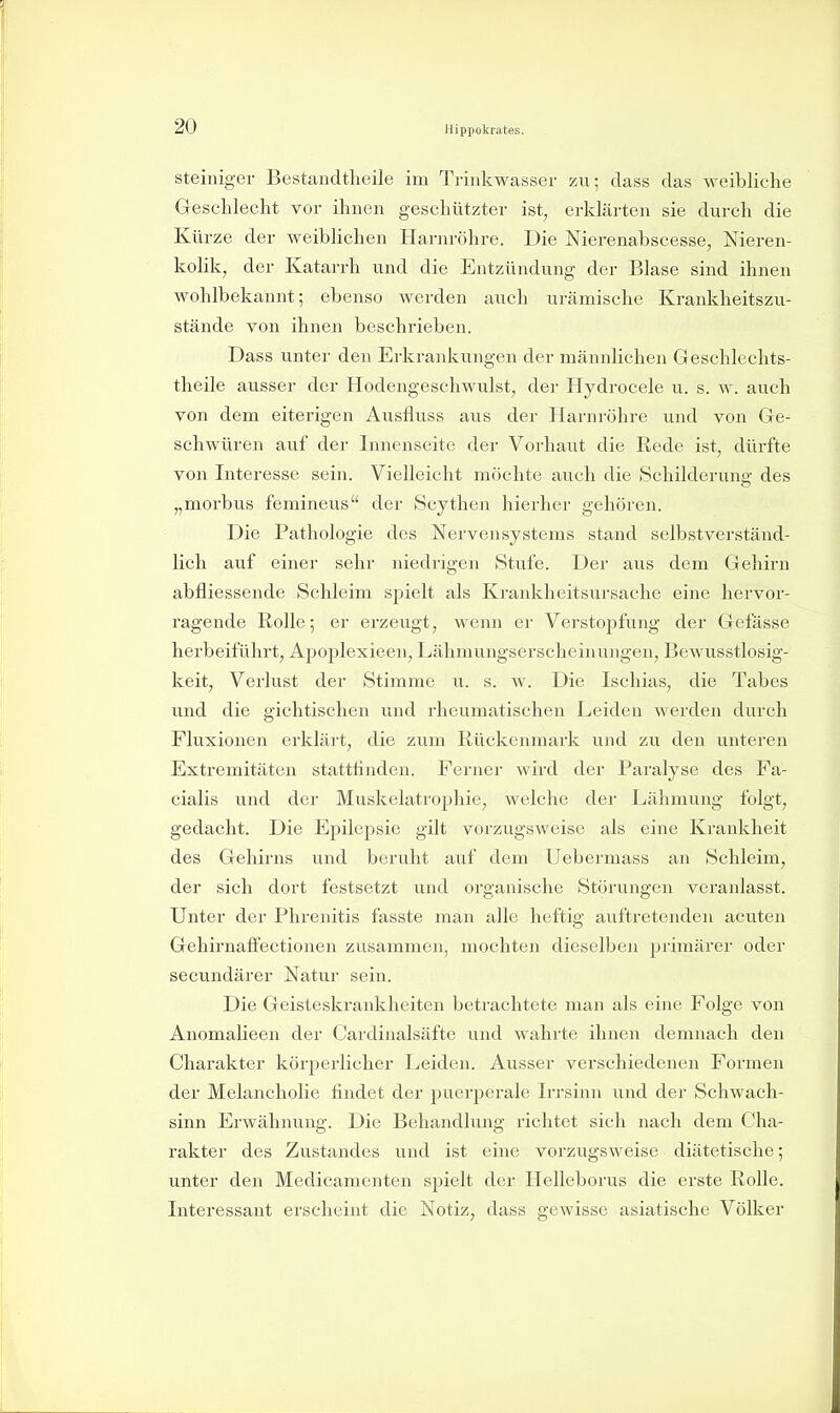 Steiniger Bestandtheile im Trinkwasser zu; dass das weibliche Geschlecht vor ihnen geschützter ist, erklärten sie durch die Kürze der weibhchen Harnröhre. Die Nierenabscesse, Nieren- kolik, der Katarrh und die Entzündung der Blase sind ihnen wohlbekannt; ebenso werden auch urämische Krankheitszu- stände von ihnen beschrieben. Dass unter den Erkrankungen der männlichen Geschlechts- theile ausser der Hodengeschwulst, der Hydrocele u. s. w. auch von dem eiterigen Ausfluss aus der Harnröhre und von Ge- schwüren auf der Innenseitc der Vorhaut die Rede ist, dürfte von Interesse sein. Vielleicht möchte auch die Schilderung des „morbus femineus der Scythen hierher gehören. Die Pathologie des Nervensystems stand selbstverständ- lich auf einer sehr niedrigen Stufe. Der aus dem Gehirn abfliessende Schleim spielt als Krankheitsursache eine hervor- ragende Rolle; er erzeugt, wenn er Verstopfung der Gefässe herbeiführt, Apoplexieen, Lähmungserscheinungen, Bewusstlosig- keit, Verlust der Stimme u. s. w. Die Ischias, die Tabes und die gichtischen und rheumatischen Leiden werden durch Fluxiouen erkläi't, die zum Rückenmark und zu den unteren Extremitäten stattfinden. Fei-ner wird der Paralyse des Fa- cialis und der Muskelatrophie, welche der Lähmung folgt, gedacht. Die Epilepsie gilt vorzugsweise als eine Krankheit des Gehirns und beruht auf dem Uebermass an Schleim, der sich dort festsetzt und organische Störungen veranlasst. Unter der Phrenitis fasste man alle heftig auftretenden acuten GehirnafFectionen zusammen, mochten dieselben primärer oder secundärer Natur sein. Die Geisteskrankheiten betrachtete man als eine Folge von Anomalieen der Cardinalsäfte und wahrte ihnen demnach den Charakter körperlicher Leiden. Ausser verschiedenen Formen der Melancholie findet der puerperale Irrsinn und der Schwach- sinn Erwähnung. Die Behandlung richtet sich nach dem Cha- rakter des Zustandcs und ist eine vorzugsweise diätetische; unter den Medicamenten spielt der Helleborus die erste Rolle. Interessant erscheint die Notiz, dass gewisse asiatische Völker