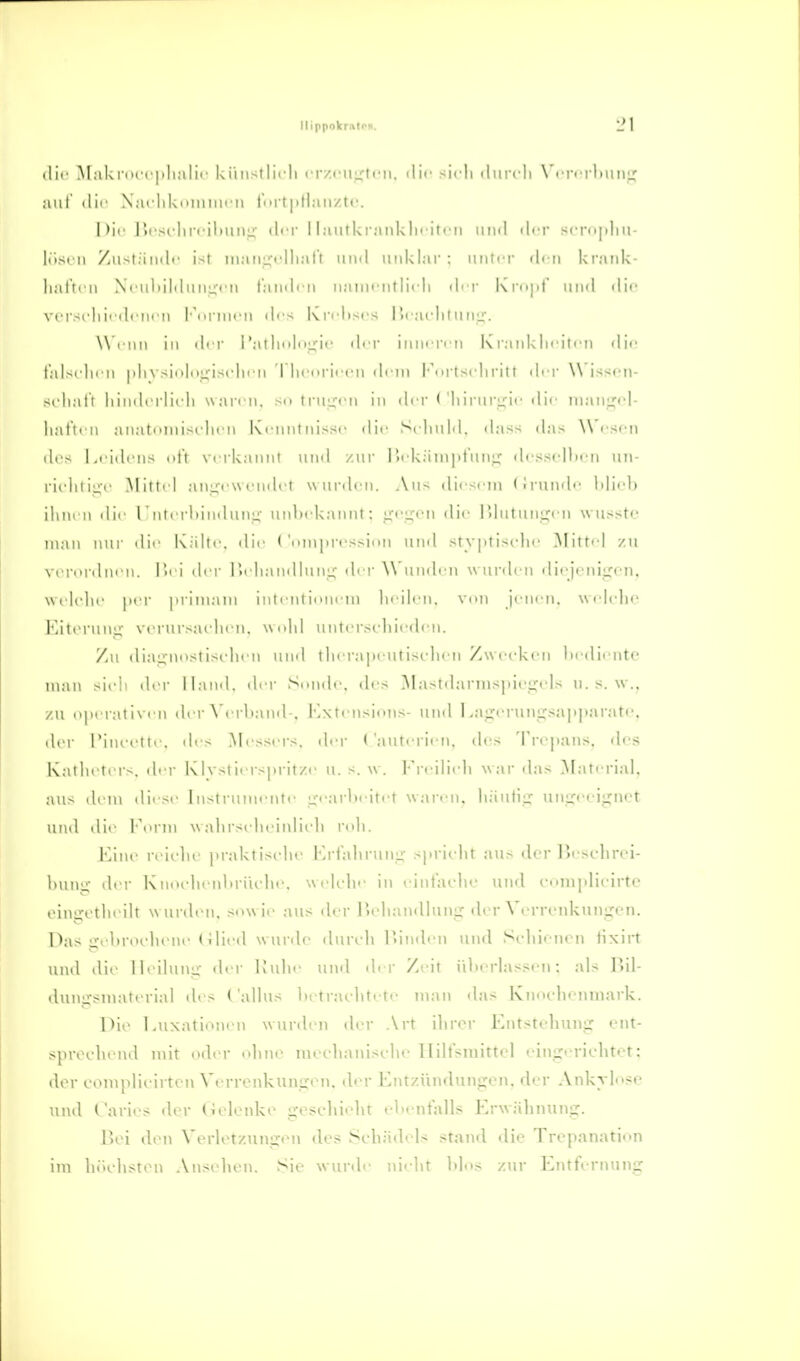 ilif M:iki(u i |ili,ilir kinistlii'li rrzcujxti'ii. ili<- si<-li ilurcli \'i-r< rlnin;; aiil ill'' X,irliki>iiinii ii t'irt|itlan/,ti'. I >i('Jii'St'hrcildiM:;- der 1 l;uitkiankln'iti'n uiiil ilt-r scrnpliu- liisrii /ustiimlc ist iii:uii^t'lli:itt und unklar ; uiittT (h n krank- liattcn Ni'ubiMuuirt'u lainli n nanu ntlirli di r l\rii|d' und die vi'rscliii'dcni'u l'nrnicn drs Kndisi'S 1'xaclilunu'. W'i nii in i\i y I'atlinlnjj^ic der inurri n Krankliciti-n (li<> t'al>rlii II vsin|i)i;isrlii n 'I licoriccn dem Fnrtscliritt dry \\ issf-n- srliat'i liindorlitdi waren, so tru^rn in der ('IiirurLric die luauf^ol- liat'tcn anatnniisclii ii Kenntnisse «lie Sclmld, das< (kns ^^ escii di>s Leidens oft verkannt und zur HekänipiuuLT desscllien un- rii'litiü;i' Mittel anui'wendet wurden. Aus diesem (iruude Idiob ihnen die TIuterl)indun;j: unl)ek;\nut; ir',Ueu die Uliilunu^eu wusstc man nur die Kälte, dli' ('oniin-essitm und sty|iii-^elie ]\Iittel zu verordnen. Hei dei- lieliaudlunu; der \\ unden wurden diejeniiren, welc'lii' j>er |irim,im inlentionem heilen, von jenen, wehdic Eitoruuir verurf-aehen. wi'hl unter.-eliiedcn. Zu diaj^nostisidien und thei'a]ieutisehi n Zwecken hediente man sieh der Hand, di r Sunde, des ]\lastdarnispiei;els u. s. w,, zu ojier.-itiven der ^'erl)and-. Kxti usions- und I .a^rerungsainiarate. der l'iueette. (h's Messers, der (auterien, des Trepans. des Katheters, der Klvslierspritze ii. s. \\. l'reilii h war d.-is .M.iterial. aus dem iliese Instrunu'Ute ir<':irlieitet wari'ii. häutiu^ unijeeignot und die loi-m wahrstdieinlieh roli. Line reielie praktisehe Krfahrunu- -prieht au^ der ]>esehrei- huuü; der Knoehenliriudie. welehe in eintaidie und eomplieirto ein^etheilt wurden, sowie aus der liehandlunir der Verrenkun;;en. Das jrebroehene (ilied wurde diireh l'inilen und Schienen iixirt und dit^ lieilun:;- der Kuhe und d« r Zeit ülierlassen; als Bil- ilunirsniaterial des ('allns In traelitete man das Knoehenuiark. l^ie Luxationen wurden der .\rt ihrer Entstehunir ent- sprechend mit oder ohne niechanisehe lliltsmittel eingerichtet; der complieirten Verrenkungen, der Entzündungen, der Ankylose und ( aries der (lelenke gescliieht ehentalls Erwälinung. 1)01 den Verletzungen des Schädels stand die Trepanation im hiichsten .\nsehen. Sie wurde nielif hlos zur Entfernung