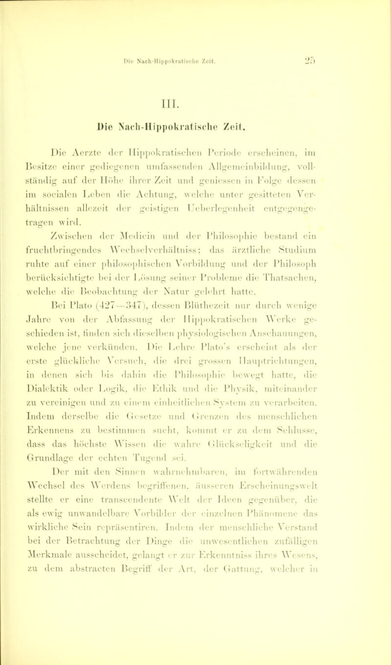 Dio Naoh-Ili|ipakri>tiiiclio '/.eil. I II. Die Niicii-Il ippoUral Zeil. i)ic Arivtf ili i- 11 i|i|pi(ki-;iliscli('ii l'i iiiiclf crscliriiifii. im lit sit/c cim i' L;rili(i;'ciu ii iiMiiasscmlni All,i;<'iiii iiil)iltliiii;^, vnll- stiimlii; auf der Hciln- iliriT Zeit und ijciiifsscii in I'nlj;«' ilfssi-ii im siuiali ii I.ilii'ii dir Achliiiiir. nm'IcIk' unter ijcsittctcn \'('r- liält iiissrii all'/cit ;,'cistii:'cM rcl>crlrL;ridi'it fnt:ji';;(in>jje- tragcn wird. Z\visidi< ii di r .Mi diciii und di r 1'liilnsnjdiii' Ix'staml idn trui litliriii^cndcs Wrchsi ivrrliältniss; da.-* är/tliclic Studiuni rulitr aut' rinrr |diil>is(i|dusi'iirn N'nrliildnni; und di'i- I'liiliisi>iili lirriu k^ii iilii^tf lici dci' Lii.>nni; .meiner l'rnlili'mi' dir riiatsaclicn, Wfii lir dir r.fiibai'htuni;' der \atur i^tdi lirt liatli'. r>ri riatn (427—.»47). (li'ssfu I>li'itlic/.t'it nur dui'cli urniijc .lalirr \rii (Irr .\litas>nnL,'' der 11 i|i|ii'kratis(dirM Werke ge- selueden ist. linden sieii diesejhen |diy.si(iliij;i.selien An.seliauuniien. wtdi'lie jene verkünden. I>ie la-hre IMatn's er.>*elieint al.-< der orsto ulüeklielu' \ ei sueli. die drei ufros.sen I lau|itrielitunLj<'n. in denen sieh Iiis dalun die i'liilMsn|diie lieweijt liatte. die Dialektik oder l.ojjik, die Ktliik uml die IMiysik. miteinander zu vtMeinii^en und zu einem einlieitlieln-n System zu verarbeiten. Indem dersellie ilie (lesetze uiul (Jreuzen <les menselilichcn KrkenntMis zu liestimmen suelit. kemmt er zu di-m Selilusse, dass da.s In'ieliste W issen die walire (iliudcseli^'kejt und die OrundlaiTO der eeliten 'fuji-end sei. Per mit den Sinnen \\altrnelunliaien. im trt\välirenfleii Weehstd des W rrdens Itegrirteneu. äussereji Krseheinungswelt stellte er eine transeeudi iite Welt der Ideen gegenüber, die als ewig unwandelbare VorbiMer iler einzeliu-n l'hänomene da.s w irkliehe Sein repräsentiren. Indem der nienseliliehe Verstand bei der Retraelitung der Dinge die unwesentlielien zufälligen ^lerkmale ausseheidet. gelangt er zur Krkenntniss ilires AVesens, zu dem abstraeten Begrifl' der .\rt. der (Jattung. welelier in