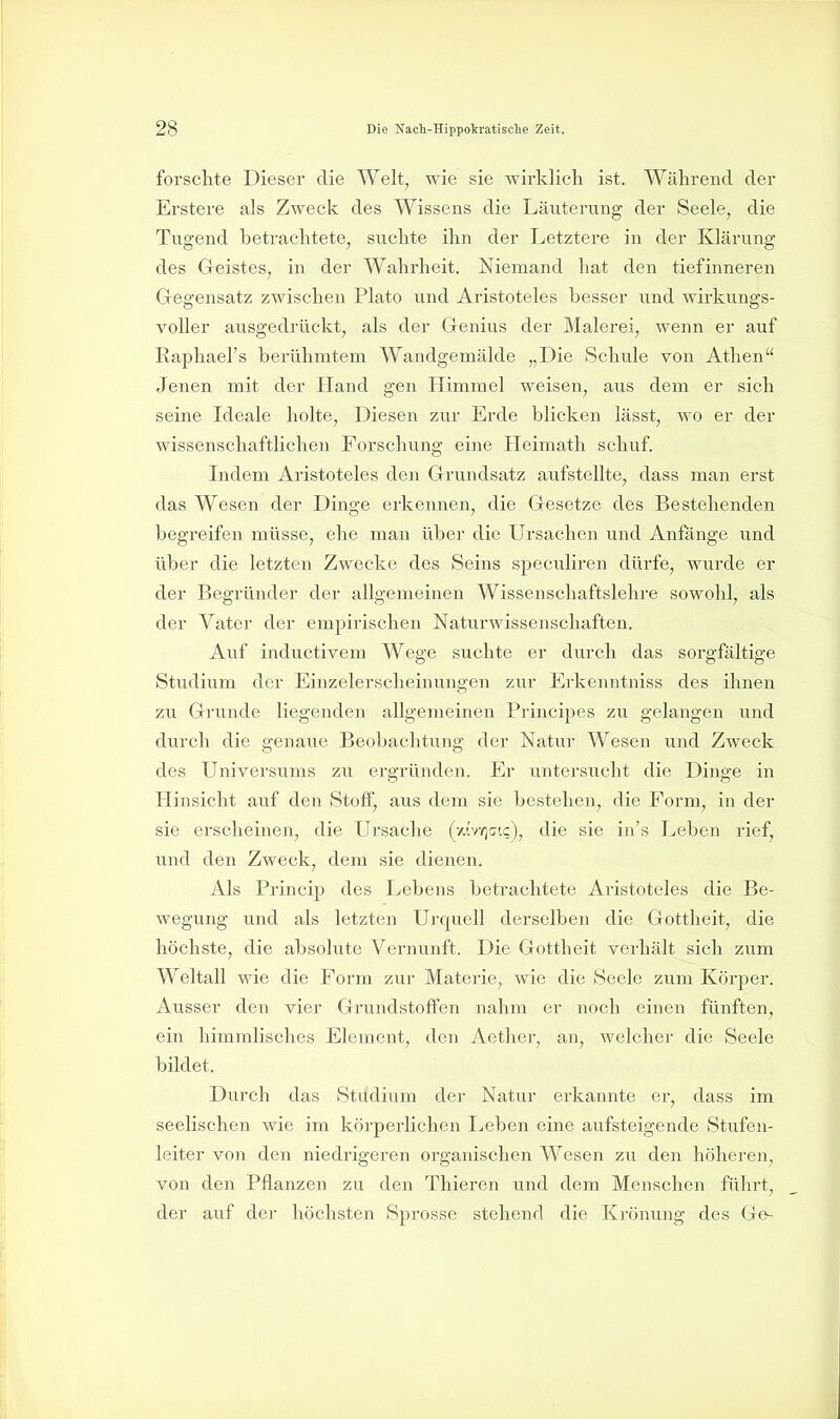 fol'schte Dieser die Welt, wie sie wirklich ist. Während der Erstere als Zweck des Wissens die Läuterung der Seele, die Tugend betrachtete, suchte ihn der Letztere in der Klärung des Geistes, in der Wahrheit. Niemand hat den tiefinneren Gregensatz zwischen Plato und Aristoteles besser und wirkungs- voller ausgedrückt, als der Grenius der Malerei, wenn er auf Raphael's berühmtem Wandgemälde „Die Schule von Athen Jenen mit der Hand gen Himmel weisen, aus dem er sich seine Ideale holte. Diesen zur Erde blicken lässt, wo er der wissenschaftlichen Forschung eine Heimath schuf. Indem Aristoteles den Grundsatz aufstellte, dass man erst das Wesen der Dinge erkennen, die Gesetze des Bestehenden begreifen müsse, ehe man über die Ursachen und Anfänge und über die letzten Zwecke des Seins speculiren dürfe, wurde er der Begründer der allgemeinen Wissenschaftslehre sowohl, als der Vater der empirischen Naturwissenschaften. Auf inductivem Wege suchte er durch das sorgfältige Studium der Einzelerscheinungen zur Erkenntniss des ihnen zu Grunde liegenden allgemeinen Principes zu gelangen und durch die genaue Beobachtung der Natur Wesen und Zweck des Universums zu ergründen. Er untersucht die Dinge in Hinsicht auf den Stoff, aus dem sie bestehen, die Form, in der sie erscheinen, die Ursache (wvrj(;i(;), die sie in's Leben rief, und den Zweck, dem sie dienen. Als Princip des Lebens betrachtete Aristoteles die Be- wegung und als letzten Urquell derselben die Gottheit, die höchste, die absolute Vernunft. Die Gottheit verhält sich zum Weltall wie die Form zur Materie, wie die Seele zum Körj^er. Ausser den vier Grundstoffen nahm er noch einen fünften, ein himmlisches Element, den Aether, an, welcher die Seele bildet. Durch das Studium der Natur erkannte er, dass im seelischen wie im körperlichen Leben eine aufsteigende Stufen- leiter von den niedrigeren organischen Wesen zu den höheren, von den Pflanzen zu den Thieren und dem Menschen führt, der auf der höchsten Sprosse stehend die Krönung des Ge-