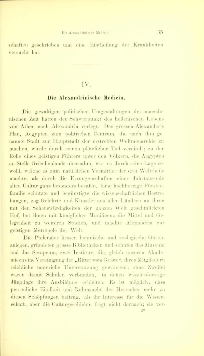 sc-li:illrii ;,'rs(liiirli( n iniil ciiif Militlirilimi; «Ii i \'CI'SUl'll I lllll. IV. Die .Vlcxiimli'iiiiNclic Mcdicin. nie L;fv\ all I !■ ■! II I ~c|i' II l iii^isi;iltiinL:'cii ilc'i iiiacrdn- iiisi'lii u Zi ii hall' 11 ilcii Scliw ci iiuiilvt des lu-llciiisi'lu'ii l^chfiis viiM Ailicu iiarli AIcxaiulria verleibt. Des tirnssi'ii Alcxainlcr's riaii. Acfjyptcn zum istdii'U ('cntfuin. die luudi iliin i^c- nanntr Siailt /ur I laiipi^ladl der ( rstrchtcn \\'( lliiuiuai'idiic zu iiuu licii, wurde dureli seiueii |>lr)t/.lieli('M 'r<i<l vereindt; zu iler Knill' eines ireistiii'en Fülirers unter den Völkern, die Aei^yptcii an Sit lle (i rieelieidauds iiliernalini. w ar es durch seine Laije sn- wnlil. wi K-liees zum natiirlielieu \ ermittler der dn i ^\ elttlieile mailiie. als dureli die Krrunixenseliatten eiiu'r .lalirtausende alten ( iiliiir uaiiz Im sonders herut'en. Kino hneliherzii^o Fiirstcii- tamilie >eluitzte und bejjünstijxte die \s issenseliat'tiieluMi I^ostre- l)unp,'en, zoj;'(itdehrte und Kiin>tler aus allen Ländern an ihren mit den Schenswürdii^keiteu der i^anzen Welt i^i'Sfhniückten Hut. Imt ihnen mit küuiirlioher ^Funitieenz die Nüttel und Ge- legenheit zu weiteren Studien, und machte Alexandria zur geistigen Metropnle der \\'elt. Die rtolemäer liesseu botanische uiul zoologische Gärten anlegen, griindoten grosse Bibliotheken und sehnten das Museiiiu und das Serapeum. zwei Institute, die. gleich unseren Akade- luieen eine Vereinigung der „Kitter vmn Geiste, ihren 3Iitgliedcrn reichliche materielle Unterstützung gew ährten: ohne Zweifel waren damit Schulen verbunden. in denen wissensdurstige Jünglinge ihre Ausbildung erhielten. Es ist möglich. dass persönliche Eitelkeit und Kuhmsucht der Herrscher mehr zu diesen Schöpfungen beitrug, als ihr Interesse für die AVissen- schaft: aber die Culturgeschichte fragt nicht darnach: sie rer- K ranklieiien
