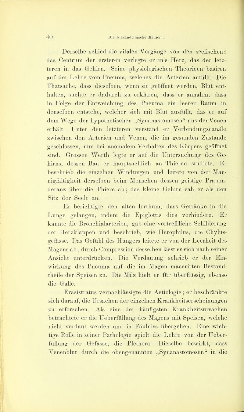 Derselbe schied die vitalen Vorgänge von den seelischen; das Centrum der ersteren verlegte er in's Herz, das der letz- teren in das Gehirn. Seine physiologischen Theorieen basiren auf der Lehre vom Pneuma, welches die Arterien anfüllt. Die Thatsache, dass dieselben, wenn sie geöffnet werden, Blut ent- halten, suchte er dadurch zu erklären, dass er annahm, dass in Folge der Entweichung des Pneuma ein leerer Raum in denselben entstehe, welcher sich mit Blut ausfüllt, das er auf dem Wege der hypothetischen „Synanastomosen aus den Venen erhält. Unter den letzteren verstand er Verbindungscanäle zwischen den Arterien und Venen, die im gesunden Zustande geschlossen, nur bei anomalem Verhalten des Körpers geöffnet sind. Grrossen Werth legte er auf die Untersuchung des Gre- hirns, dessen Bau er hauptsächlich an Thieren studii'te. Er beschrieb die einzelnen Windungen und leitete von der Man- nigfaltigkeit derselben beim Menschen dessen geistige Präpon- deranz über die Thiere ab; das kleine Gehirn sah er als den Sitz der Seele an. Er berichtigte den alten Irrthum, dass Getränke in die Lunge gelangen, indem die Epiglottis dies verhindere. Er kannte die Bronchialarterien, gab eine vortreffliche Schilderung der Herzklappen und beschrieb, wie Herophilus, die Chylus- gefässe. Das Gefühl des Hungers leitete er von der Leerheit des Magens ab; durch Compression desselben lässt es sich nach seiner Ansicht unterdrücken. Die Verdauung schrieb er der Ein- wirkung des Pneuma auf die im Magen macerirten Bestand- theile der Speisen zu. Die Milz hielt er für überflüssig, ebenso die Galle. Erasistratus vernachlässigte die Aetiologie; er beschränkte sich darauf, die Ursachen der einzelnen Krankheitserscheinungen zu erforschen. Als eine der häufigsten Krankheitsursachen beti'achtete er die UeberfüUung des Magens mit Speisen, Avelche nicht verdaut werden und in Fäulniss übergehen. Eine wich- tige Rolle in seiner Pathologie spielt die Lehre von der Ueber- füUung der Gefässe, die Plethora. Dieselbe bewirkt, dass Venenblut durch die obengenannten „Synanastomosen in die