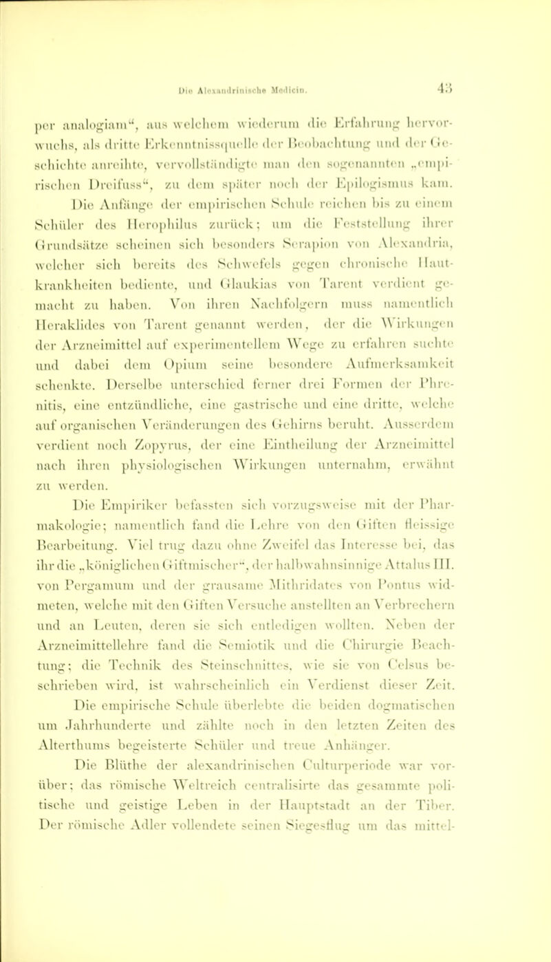 Dia AloxBiidriniicbo Moillcin. ;inalni;-i,inr'. aus wclclicui w iciln iiin ili'' I j talu-iiiii,' luTVor- w lU'lis, als (Iriitc Krkcniitnissi|iii ||r li. r lli uliaclituiiL: uihI ili-r Gc- si hii liir ai\rcilit(', vrrvi)llstämliu'l'' niaii den .sojrcimmitrii „cin]!!- l i^i ln n 1 )icituss, /n ilciii später nnvh der Ki)ilui;isiims kam. hir Aiitaiii,'!' ili i' ciiiiiiiisrlirn Si-liuli' rciclicn l)is zu fincin Schiilri- ilrs I liTnjilillus /.iiriifU : um die li-ststrlluiiL: ilin-r (i i iiiii|>ät/i' srlit'iiH'ii sich hcsoiidcrs Serapion vdm Alexuudria, welelier sieh Ixreils ihs SehwetV'ls gt'gcn i'hronisidu' Haut- kranklieiteii l)edirnte. und (üaukias vnn Tarcnt verdient {»e- iiiaehi zu liaheii, N'nii ihren Naehtnl:j:erii inuss iianienthcdi Ilerakhdes von Tareiit genannt werden, der die \\ irkiingen ilei- Ai /neiniilie! auf experiinentellem Wege zu erfahren suelite und dahei dem Opium seine In sondere Aufmerksamkeit selienkte. Derselhe untersehied ferner drei l-eriiien dei- l'hre- nitis, eine entziindlielie. eine gastrische und eine dritte, welclie auf organischen W randerungcn des (reliirns berulit. Ausserdem verdient noch Zopyrus, der eine Eintheihmg der Arzneimittel naeh ihren physiologischen Wirkungen unternahm, erwähnt zu werden. nie Empiriker hefassten sicli vorzugsweise mit der Phar- makel^^■ie: nanu ntliidi fand die Lelire von dentüfteii Heissige 1 >earheitnng. \ iel trug dazu ohne Zweite! chis Interesse lud, das ilir die „köidgUehen (i iftnuseher. der lialhwalinsinnige Attalus III. von l'tM'gamum ui\d lU'r grausame Mitliridates von l'ontus w id- meti'u. welche mit den (üften Versuche anstellten an Verbrechen\ ui\d an Leuten, deren sie sieh eiitledigen wollten. Neben der Arzneimittellehre fand die Sciniotik und die Chirurgie Beach- tung; die Technik des Steinschidttes. wie sie von Celsus be- schrieben wird, ist wahrscheinlich ein Verdienst dieser Zeit. Die empirische Schule überlebte die beiden dogmatischen um .lalirhunderte und zäldte noch in den letzteii Zeiten des Alterthums begeisterte Schüler und treue Anhänger. Die Blüthe der alexandrinisehen Culturperiode war vor- über; das römische Weltreich centralisirte das gesammte poli- tistdie und geistige Treben in der Hauptstadt an der Tiber. Der römische Adler vollendete seinen SicffesHuir um das mittel-