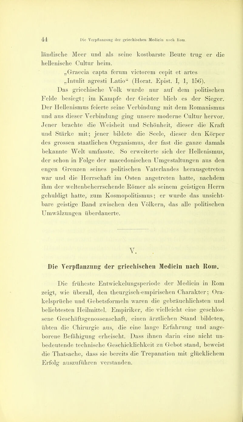 ländische Meer und als seine kostbarste Beute trug er die hellenische Cultu^r heim. „Graecia capta ferum victorem cepit et artes „Intulit agresti Latio (Horat. Epist. I, 1, 156). Das griechische Volk wurde nur auf dem politischen Felde besiegt; im Kampfe der Geister blieb es der Sieger. Der Hellenismus feierte seine Verbindung mit dem Komanismus und aus dieser Verbindung ging unsere moderne Cultur hervor. Jener brachte die Weisheit und Schönheit, dieser die Kraft und Stärke mit; jener bildete die Seele, dieser den Körper des grossen staatlichen Organismus, der fast die ganze damals bekannte Welt umfasste. So erweiterte sich der Hellenismus, der schon in Folge der macedonischen Umgestaltungen aus den engen Grenzen seines politischen Vaterlandes herausgetreten war und die Herrschaft im Osten angetreten hatte, nachdem ihm der weltenbeherrschende Römer als seinem geistigen Herrn gehuldigt hatte, zum Kosmopolitismus; er wurde das unsicht- bare geistige Band zwischen den Völkern, das alle politischen Umwälzungen überdauerte. Y. Die Verpflanzung der griechischen Medicin nach Rom. Die früheste Entwickelungsperiode der Medicin in Rom zeigt, wie überall, den theurgisch-empirischen Charakter; Ora- kelsprüche und Gebetsformeln waren die gebräuchlichsten und beliebtesten Heilmittel. Empiriker, die vielleicht eine geschlos- sene Geschäftsgenossenschaft, einen ärztlichen Stand bildeten, übten die Chirurgie aus, die eine lange Erfahrung und ange- borene Befähigung erheischt. Dass ihnen darin eine nicht un- bedeutende technische Geschicklichkeit zu Gebot stand, beweist die Thatsache, dass sie bereits die Trepanation mit glücklichem Erfolg auszuführen verstanden. J