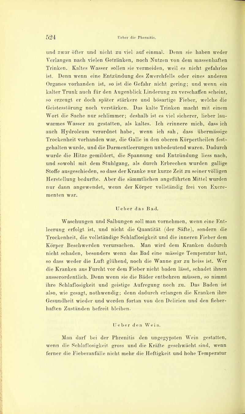 und zwai- öfter und nicht zu viel auf einmal. Denn sie haben weder Verlangen nach vielen Getränken, noch Nutzen von dem massenhaften Trinken. Kaltes Wasser sollen sie vermeiden, weil es nicht gefahrlos ist. Denn wenn eine Entzündung des Zwerchfells oder eines anderen Organes vorhanden ist, so ist die Gefahr nicht gering; und wenn ein kalter Trunk auch für den Augenblick Linderung zu verschaffen scheint, so erzeugt er doch später stärkere und bösartige Fieber, welche die Geistesstörung noch verstärken. Das kalte Trinken macht mit einem Wort die Sache nur schlimmer; deshalb ist es viel sicherer, lieber lau- warmes Wasser zu gestatten, als kaltes. Ich erinnere mich, dass ich auch Hydroleum verordnet habe, wenn ich sah, dass übermässige Trockenheit vorhanden war, die Galle in den oberen Körpertheilen fest- gehalten wurde, und die Darmentleerungen unbedeutend waren. Dadurch wurde die Hitze gemildert, die Spannung und Entzündung Hess nach, und sowohl mit dem Stuhlgang, als durch Erbrechen wurden gallige Stoffe ausgeschieden, so dass der Kranke nur kurze Zeit zu seiner völligen Herstellung bedurfte. Aber die sämmtlichen angeführten Mitiel wurden nur dann angewendet, wenn der Körper vollständig frei von Excre- raenten war. U e b e r das Bad. Waschungen und Salbungen soll man vornehmen, wenn eine Ent- leerung erfolgt ist, und nicht die Quantität (der Säfte), sondern die Trockenheit, die vollständige Schlaflosigkeit und die inneren Fieber dem Körper Beschwerden verursachen. Man wird dem Kranken dadurch nicht schaden, besonders wenn das Bad eine massige Temperatur hat, so dass weder die Luft glühend, noch die Wanne gar zu heiss ist. Wer die Kranken aus Furcht vor dem Fieber nicht baden lässt, schadet ihnen ausserordentlich. Denn wenn sie die Bäder entbehren müssen, so nimmt ihre Schlaflosigkeit und geistige Aufregung noch zu. Das Baden ist also, wie gesagt, nothwendig; denn dadurch erlangen die Kranken ihre Gesundheit wieder und werden fortan von den Delirien und den fieber- haften Zuständen befreit bleiben. lieber den Wein. Man darf bei der Phrenitis den ungegypsten Wein gestatten, wenn die Schlaflosigkeit gross und die Kräfte geschwächt sind, wenn ferner die Fieberanfälle nicht mehr die Heftigkeit und hohe Temperatur