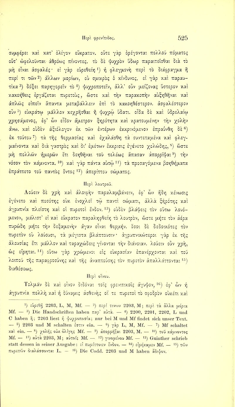 oÜt' wfsXo'jvxai döpiw;; Tzivoviec. 0£ 4'''XP'-''' uowp uapa'.TE'taöa'. O'.ä to p.Yj £'.vai aa'faXs?- £'. yccp supeOer/)') -q ^Xs^lJ-^v}) T^spi tb odcppaYl^a TTspt T'. Twv 2) aX7^ü)v [^,op(ü)v, ou cjj.r/.pb;; o yJ.vowoq. tl yocp y.a; xapau- x'.y.a. 3) o6^£i xaprfcope'Üv xb ']iuy^po7:ozil'*j ccXa' oOv [j.eii^ova; UGTepov /.a; y.ay.o-^^Osii; sp^ai^STai 7cup£-oli;, wjts y.a; xrjv 7:apay.3xr]v au^-^jOvjvai y,a; «TrXw;; ciTisTv axcxvTa [j.eTstßaXXsiv st:; to /.ay-o-^ÖsaTspov. ajsaXssTspsv o'jv ■'') suy.paTw p.äXXov A£y_p-^oöat i^ 'j^iJXpw 'joaTt. oioa Bs xat 63p£Xa'!w XP'ricra[j.£VOc, £©' 6)V sicov äV-£Tpov ^-/iporrita y.al y.paTO'j[jiv^v vqv -/oXriv avoj. y.at o'joev ä^'.ÖAOYOv £/. twv svTEpwv iy.y.p'.vöp.evov £7:pa6v0-^ ok £y. to6to'j ') ICC Tr^g Ospi^.aai'ai; /.ai s/aXauO'/] xa uuviEiaiJ.iva y.at ^Xs^- [j.ai'vovxa y.al oia yaaTpb; xat oi' £p.£Twv Ivcy.p'.crt; £Yev£TO y^oXcoS'/jq, ^) w(7T£ [AY] 'koaAwv -^[j.Epwv £Tt ör^/O^vai ToO x£A£tü; aTTaaav äiroppi'j^a'. •') ty]v viaov Tov -/.äp.vivxa. y.ai Y^tp xavia auxM '') xa TrpcjaYÖiJ.Eva ßor]Ö-(^|j.!Xxa £7:päxT£xo xoü -avxbc; ovxo; '^j a-spixxo^ awp.axo^. ricpl XouTpOU. Ao'jstv 0£ /p-}) y.ai aXo'/f/)v T:apaAa[xßav£iv, £!p' öjv -i^o-/) 7,£va)ai<; £Y£V£xo y.ai TüccTOxr/i; ouy. svoy^AcT xw Tjavxt (jwp.axt, äXXa ^'/jpox'^? xal äYpUTiv(a TcXcfax-^ y,ac o'. it'jpsxo! £VOov. ^■^) ohob/ {ikd'hii.q xbv o'jxw Xo'jö- [;,£vov, [;,aX'.(jx' ii y.al cüy.paxov xapaX-^^jOsr/] xb Xouxpbv, (I)gt£ i^z/^xe xbv ädpa iz'jpiliOTi [j:qiz x-)]v 0£^ai7.£VY)v ä'yav £ivai Bsp[j:qv. '6ao'. ok 0£3o'.y.6x£; xbv ':i;üp£xbv gü Xououat, xa [j-dyroxa ßXäiixouaiv • aYp'Jiiviy.(;jx£pot vap £y. x-^;; aXo'jgia? £xi [v.äXXov /.ai xapay_u)0£tc Ytvovxat x'})v oiävoiav. Xo'jeiv oOv /p-};, (L; £rp'r)xat. '■') ouxoj Y^p XpüJ[j.£v;'. £1? £!jyvpact7.v izmipyo'noLi y,c/X xoO XoiTToO x-^; Tcapacppocüv^v y.ai x-^c ävaTuxcjc;-/); xbv TOpsxbv a-aXXäxxovxai '•^) Sia6£ff£(i)q. Ifepl ovou. TcX[j-av o£ y.ai oivov oiobvat xol'q (pp£vtxty.oig aY^^^^v^ scp' wv ÄYp'J'via TioXX'}] y.ai ■/) ouvap.tc; äcr9£VYj; oT x£ 7:up£xoi xb acpoSpbv O'jy.sxi y.ai 1) EÜpsÖrj 2203, L, M, Mf. — 2) 7:spf nvcav 2203, M; rcpl xa aUa ppia Mf. — 3) Die Handschriften haben t,o.o auri. — 4) 2200, 2201, 2202, L und C haben \ \ 2203 liest rj (luyporoafa; nur bei M und Mf findet sich unser Text. — 6) 2203 und M schalten eanv ein. — i) yap L, M, Mf. — Mf schaltet xal ein. — /oX^; ouy. oXfyrj? Mf. — aTOppfj'Eai 2203, M. — *) xou y.ajj.vovTo? Mf. — ) auia 2203, M; auxot? Mf. — 12) ytvofj-c'vou Mf. — '3) Guinther schrieb statt dessen in seiner Ausgabe: £t :iupjTrToi£v svoov. — i^) £tpr'/.ajj.£v Mf. — '5) xcov TOpsTwv O'.aXaaaovxai L. — '6) Die Codd. 2203 und M haben aoi'^^ov.