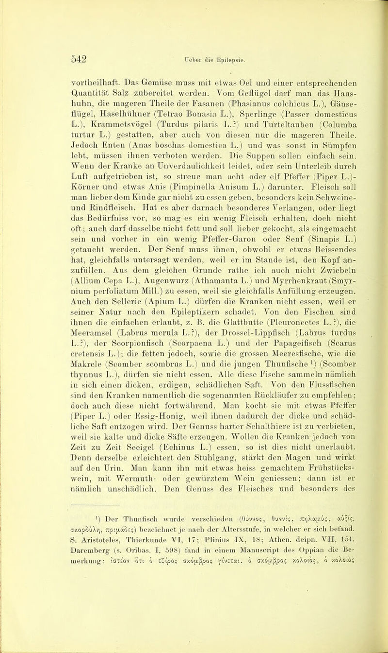 vortheilhaft. Das Gemüse muss mit etwas Oel und einer entsprechenden Quantität Salz zubereitet werden. Vom Geflügel darf man das Haus- huhn, die mageren Theile der Fasanen (Phasianus colchicus L.), Gänse- flügel, Haselhühner (Tetrao Bonasia L.), Sperlinge (Passer domesticus L.), Krammetsvögel (Turdus pilaris L.r) und Turteltauben (Columba turtur L.) gestatten, aber auch von diesen nur die mageren Theile. Jedoch Enten (Anas boschas domestica L.) und was sonst in Sümpfen lebt, müssen ihnen verboten werden. Die Suppen sollen einfach sein. Wenn der Kranke an Unverdaulichkeit leidet, oder sein Unterleib durch Luft aufgetrieben ist, so streue man acht oder elf Pfeifer (Piper L.)- Körner und etwas Anis (Pimpinella Anisum L.) darunter. Fleisch soll man lieber dem Kinde gar nicht zu essen geben, besonders kein Schweine- und Eindfleisch. Hat es aber darnach besonderes Verlangen, oder liegt das Bedürfniss vor, so mag es ein wenig Fleisch erhalten, doch nicht oft; auch darf dasselbe nicht fett und soll lieber gekocht, als eingemacht sein und vorher in ein wenig Pfeö'er-Garon oder Senf (Sinapis L.) getaucht werden. Der Senf muss ihnen, obwohl er etwas Beissendes hat, gleichfalls untersagt werden, weil er im Stande ist, den Kopf an- zufüllen. Aus dem gleichen Grunde rathe ich auch nicht Zwiebeln (AUium Cepa L.), Augenwurz (Athamanta L.) und Myrrhenkraut (Smyr- nium perfoliatum Mill.) zu essen, weil sie gleichfalls AnfüUung erzeugen. Auch den Sellerie (Apium L.) dürfen die Kranken nicht essen, weil er seiner Natur nach den Epileptikern schadet. Von den Fischen sind ihnen die einfachen erlaubt, z. B. die Glattbutte (Pleuronectes L. ?), die Meeramsel (Labrus merula L.?), der Drossel-Lippfisch (Labrus turdus L.?), der Scorpionfisch (Scorpaena L.) und der Papageifisch (Scarus cretensis L.); die fetten jedoch, sowie die grossen Meeresfische, wie die Makrele (Scomber scombrus L.) und die jungen Thunfische ') (Scomber thynnus L.), dürfen sie nicht essen. Alle diese Fische sammeln nämlich in sich einen dicken, erdigen, schädlichen Saft. Von den Flussfischen sind den Kranken namentlich die sogenannten Rückläufer zu empfehlen; doch auch diese nicht fortwährend. Man kocht sie mit etwas Pfeffer (Piper L.) oder Essig-Honig, weil ihnen dadurch der dicke und schäd- liche Saft entzogen wird. Der Genuss harter Schalthiere ist zu verbieten, weil sie kalte und dicke Säfte erzeugen. Wollen die Kranken jedoch von Zeit zu Zeit Seeigel (Echinus L.) essen, so ist dies nicht unerlaubt. Denn derselbe erleichtert den Stuhlgang, stärkt den Magen und wirkt auf den Urin. Man kann ihn mit etwas heiss gemachtem Frühstücks- wein, mit Wermuth- oder gewürztem Wein geniessen; dann ist er nämlich unschädlich. Den Genuss des Fleisches und besonders des ') Der T'limifisch wurde verschieden (Oüvvoc, O'jvvic, rrjXajj-ü;, au?i;, azopSiXr], Tipiu-aos;) bezeichnet je nach der Altersstufe, in welcher er sich befand. S. Aristoteles, Thierkunde VI, 17; Plinius IX, 18; Athen, deipn. VII, 151. Daremberg (s. Oribas. I, 598) fand in einem Manuscript des Oppian die Be- merkung: WTs'ov oTi ci 'tipo: cj/'.djj.ßpo? jhsxai. o axoLißpo? xoXoio?, o xoXoioi;