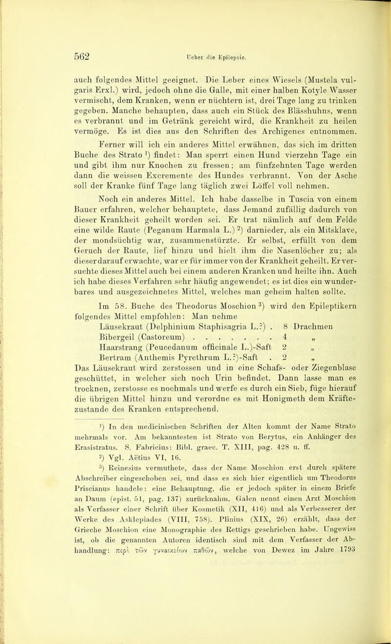 auch folgendes Mittel geeignet. Die Leber eines Wiesels (Mustela vul- garis Erxl.) wird, jedoch ohne die Galle, mit einer halben Kotyle Wasser Termischt, dem Kranken, wenn er nüchtern ist, drei Tage lang zu trinken gegeben. Manche behaupten, dass auch ein Stück des Blässhuhns, wenn es verbrannt und im Getränk gereicht wird, die Krankheit zu heilen vermöge. Es ist dies aus den Schriften des Archigenes entnommen. Ferner will ich ein anderes Mittel erwähnen, das sich im dritten Buche des Strato ') findet: Man sperrt einen Hund vierzehn Tage ein und gibt ihm nur Knochen zu fressen; am fünfzehnten Tage werden dann die weissen Excremente des Hundes verbrannt. Von der Asche soll der Kranke fünf Tage lang täglich zwei Löffel voll nehmen. Noch ein anderes Mittel. Ich habe dasselbe in Tuscia von einem Bauer erfahren, welcher behauptete, dass Jemand zufällig dadurch von dieser Krankheit geheilt worden sei. Er trat nämlich auf dem Felde eine wilde Raute (Peganum Harmala L.) darnieder, als ein Mitsklave, der mondsüchtig war, zusammenstürzte. Er selbst, erfüllt von dem Geruch der Raute, lief hinzu und hielt ihm die Nasenlöcher zu; als dieserdarauf erwachte, war er für immer von der Krankheit geheilt. Erver- suchte dieses Mittel auch bei einem anderen Kranken und heilte ihn. Auch ich habe dieses Verfahren sehr häufig angewendet; es ist dies ein wunder- bares und ausgezeichnetes Mittel, welches man geheim halten sollte. Im 58. Buche des Theodorus Moschion 3) wird den Epileptikern folgendes Mittel empfohlen: Man nehme Läusekraut (Delphinium Staphisagria L.?) . 8 Drachmen Bibergeil (Castoreum) 4 „ Haarstrang (Peucedanum officinale L.)-Saft 2 „ Bertram (Anthemis Pyrethrum L.?)-Saft . 2 „ Das Läusekraut wird zerstossen und in eine Schafs- oder Ziegenblase geschüttet, in welcher sich noch Urin befindet. Dann lasse man es trocknen, zerstosse es nochmals und werfe es durch ein Sieb, füge hierauf die übrigen Mittel hinzu und verordne es mit Honigmeth dem Kräfte- zustande des Kranken entsprechend. 1) In den medicinisclien Schriften der Alten kommt der Name Strato mehrmals vor. Am bekanntesten ist Strato von Berytus, ein Anhänger des Erasistratus. S. Fabricius: Bibl. graec. T. XIII, pag. 428 u. ff. 2) Vgl. Aetius VI, 16. 3) Eeinesins vermuthete, dass der Name Moschion erst durch spätere Abschreiber eingeschoben sei, und dass es sich hier eigentlich um Theodorus Priscianus handele: eine Behauptung, die er jedoch später in einem Briefe an Daum (epist. 51, pag. 137) zurücknahm. Galen nennt einen Arzt Moschion als Verfasser einer Schrift über Kosmetik (XII, 416) und als Verbesserer der Werke des Asklepiades (VIII, 758). Plinius (XIX, 26) erzählt, dass der Grieche Moschion eine Monographie des Eettigs geschrieben habe. Ungewiss ist, ob die genannten Autoren identisch sind mit dem Verfasser der Ab- handlung; nepl itüv yuvai/'.Ei'wv r.adii)^, welche von Dewez im Jahre 1793