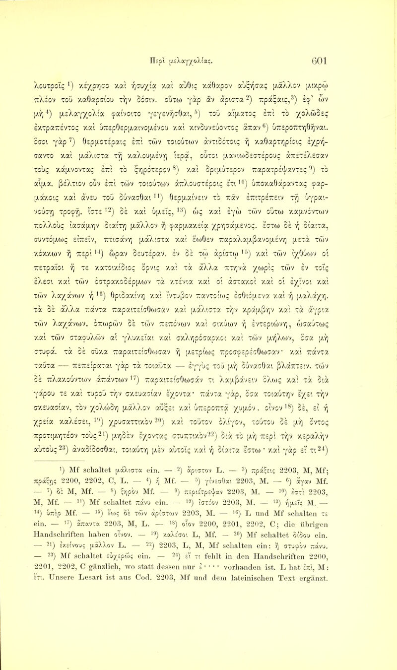 XouTpoic ') y.eyp-qoo 7.7). 'r{ZKf/{a 7.al aOO'.c y.aOapov 'xJq'rfj.'^ \mkko'i [j.r/.pw TTAsov TcD y.aOapatO'j ty]v ooc.v. o'jTW v^-p ap'.cia -) -pä^atc,'') es' cov £/tTpa-£VTo; y.7.1 uTcspOspixaivoi^evo'j y.ai /.tvouvsüovTCc; aTcav'') ÜTZSpo-r^Q-^va'.. '600'. Y^^p ^) Oepixoiepatc; st:', töjv toioüiwv avTioiron; -/^ y.aOapr^p{o!C iyyr,- ijavTO y.a; [j.aAicia r?] y.aAo'Jij.svr) !£pä, oOtci (j,avtoJO=c;T£po'Jc äTreTsÄsuav Tobc >ia[j,vovTa5 sTit to ^'ripoTspov'^j y.at op'.[/uT£pov 7iapaTp£(]/y.vT=;'■') -b ai[j.a. ßsAitov oOv £7;t twv toioütojv iiO^ouizipo'.: siiu-oy.aOapavrac sap- [j.x/.O'.c y.at ä'vcu xoO o6vocc0a'. ) Ospij.aivs'.v xb tcxv s-'.xpeTXS'.v xv^ Ovpa'.- voü^-/] xpo'^-?j. l'sxc '2) Bs 7.0.1 üiJ.cTc, '■') yc(t xwv o'jxw y.ajj.vivxcov TioXXob^ !a7a[j,r,v otaiV/; p-ötAXiv 'J) (fapij.ay.siot y^pr,^a[j.£voc. laxw 0£ oi'atxa, !jüvxo|/oji; siTxsIv, Tixtaav/; |xaÄ'.(7xa y.at £tüO£v TuapczAaiJ-ßavoiJ.sv/^ [j.sxa xwv yöy.ywv -i^ 7r£p'. '^') ojpav 0£ux£pav. £v oh xw apfaxw '■'') v.o.l xwv iyjjiwv ol ■;r£xpatot -i^ x£ xaxo'.y.iococ opvic y,a; xa ä'XXa 'KxrjVa /o^pk xoiv £v mXc, ekeai 7.7.1 xwv baxpayocdpp.wv xa y.xevta >^at 01 acrxayoi y.at ot ex^'^ii ''-'Zt xüiv 'kT/y.'ihy) '/) >) OptGay.tvr; yy.'t vxjßov -avxitto;; £crOti[j.£va /at -q [i.oüAyr^. xa 0£ aXXa r.d-ny. TxapaixetciOojcjav y.at [j.aXtJxa xr,v y.päi;.ßr,v y.at xa a'-;p!y. xoiv kayß.'iwt. c7:<opöjv c£ xcTjv zsxbvtov y.at ijtyjojv r, £vx£piojV(^, (oaa'jxcoi; y.at xwv axa©uAüjv at YAuystat y.at ay.'kqpo'jiy.pv.ci y.at xöjv ir/]Xiov, cca (jxu'fot. xa G£ crOy.a TrapatxstcrOfocrav '7) [j,£xptajc TipocrtpepsGOwaav y.at T^avxa xaGxa -— Trsrstpaxat '(a.p xa xotauxa — £YY'-'? ^'^'^ F'l ^uvaiOy.t ßAa^xstv. xoiv $£ uAay.Guvxtov a.Tuävxwv TiapaixstTOoicav xt Xai;.ßäv£tv o'/Mq y.at xä ota Yapou x£ y.at lupou vr^v (jy.£üa'jtav zyov\a.' Ttävxa y^Pj ^aa xota6x/)v £')^£t x)iv G7,eJX<ji(X'/., xbv jaXhiO-q [j.aAAov au^£i y.at u'::£pozxa yjjp.iv. otvovSs, £i -q yjpdoL y.aA£(7£t, ''■') /p'jcaxxtybv'-) y.at xo5xgv oAtYOv, xoüxg'j g£ [;,y; gvxo? Txpoxtjj/^xeov xou^^') \i:rßvi 'iyp^nac axu-xiy.bv22^ ota xb [;/}) ':i£pt x-);v y.£paA-i^v auxou?23^ dvao(oO(j6at. xotaux-^] [j.ev auxG^ y.at ot'atxa ecxoj ■ y.at Y^p £t' xi^-i) 1) Mf schaltet ixaXiaTa ein. — 2) äp.arov L. — 3) T.pa.%uc, 2203, M, Mf; Tipa^ri; 2200, 2202, C, L. — Mf. — ytvsaOat 2203, M. 6) ayav Mf. — ') OS M, Mf. — 8) ?7ipbv Mf. — ») TcsptExpe'j-av 2203, M. — ejtI 2203, M, Mf. — ) Mf schaltet tovu ein. — '2) l^^io./ 2203, M. ~ '») /jiicr? M. — '<) uTTsp Mf. — 3= tcTjv äpijTtov 2203, M. — 'f) l nnd Mf schalten xe ein. - 17) 'tkr.mxa. 2203, M, L. — '«) oTov 2200, 2201, 2202, C; die übrigen Handschriften haben oivov. — '9) xaX^ao'. L, Mf. — 20) ]yj;f schaltet o(oou ein. — 21) ix.efvou; [j.aXXov L. — 22) 2203, L, M, Mf schalten ein: atucpov ;:ävu. — 23) Mf schaltet £u/£pai5 ein. — 24) {[ fe],it in den Handschriften 2200, 2201, 2202, C gänzlich, wo statt dessen nur = ■ • • • vorlianden ist. L hat irX, M: £11. Unsere Lesart ist ans Cod. 2203, Mf und dem lateinischen Text ergänzt.