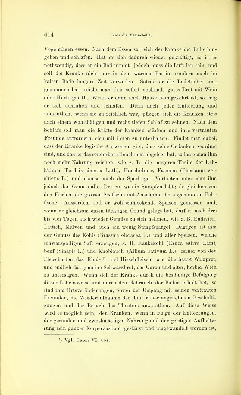 Vögelmägen essen. Nach dem Essen soll sich der Kranke der Ruhe hin- geben und schlafen. Hat er sich dadurch wieder gekräftigt, so ist es nothwendig, dass er ein Bad nimmt; jedoch muss die Luft lau sein, und soll der Kranke nicht nur in dem warmen Bassin, sondern auch im kalten Bade längere Zeit verweilen. Sobald er die Badetücher um- genommen hat, reiche man ihm sofort nochmals gutes Brot mit Wein oder Herlingmeth. Wenn er dann nach Hause heimgekehrt ist, so mag er sich ausruhen und schlafen. Denn nach jeder Entleerung und namentlich, wenn sie zu reichlich war, pflegen sich die Kranken stets nach einem wohlthätigen und recht tiefen Schlaf zu sehnen. Nach dem Schlafe soll man die Kräfte der Kranken stärken und ihre vertrauten Freunde auffordern, sich mit ihnen zu unterhalten. Findet man dabei, dass der Kranke logische Antworten gibt, dass seine Gedanken geordnet sind, und dass er das sonderbare Benehmen abgelegt hat, so lasse man ihm noch mehr Nahrung reichen, wie z. B. die mageren Theile der Reb- hühner (Perdrix cinerea Lath), Haushühner, Fasanen (Phasianus col- chicus L.) und ebenso auch der Sperlinge. Verbieten muss man ihm jedoch den Genuss alles Dessen, was in Sümpfen lebt; desgleichen von den Fischen die grossen Seefische mit Ausnahme der sogenannten Fels- fische. Ausserdem soll er wohlschmeckende Speisen gemessen und, wenn er gleichsam einen tüchtigen Grund gelegt hat, darf er nach drei bis vier Tagen auch wieder Gemüse zu sich nehmen, wie z. B. Endivien, Lattich, Malven und auch ein wenig Sumpfspargel. Dagegen ist ihm der Genuss des Kohls (Brassica oleracea L.) und aller Speisen, welche schwarzgalligen Saft erzeugen, z. B. Raukekohl (Eruca sativa Lam), Senf (Sinapis L.) und Knoblauch (Allium sativum L.), ferner von den Fleischarten das Rind- ') und Hirschfleisch, wie überhaupt Wildpret, und endlich das gemeine Schwarzbrot, das Garon und alter, herber Wein zu untersagen. Wenn sich der Kranke durch die beständige Befolgung dieser Lebensweise und durch den Gebrauch der Bäder erholt hat, so sind ihm Ortsveränderungen, ferner der Umgang mit seinen vertrauten Freunden, die Wiederaufnahme der ihm früher angenehmen Beschäfti- gungen und der Besuch des Theaters anzurathen. Auf diese Weise wird es möglich sein, den Kranken, wenn in Folge der Entleerungen, der gesunden und zweckmässigen Nahrung und der geistigen Aufheite- rung sein ganzer Körperzustand gestärkt und umgewandelt worden ist, ') Vgl. Galen VI, (561.