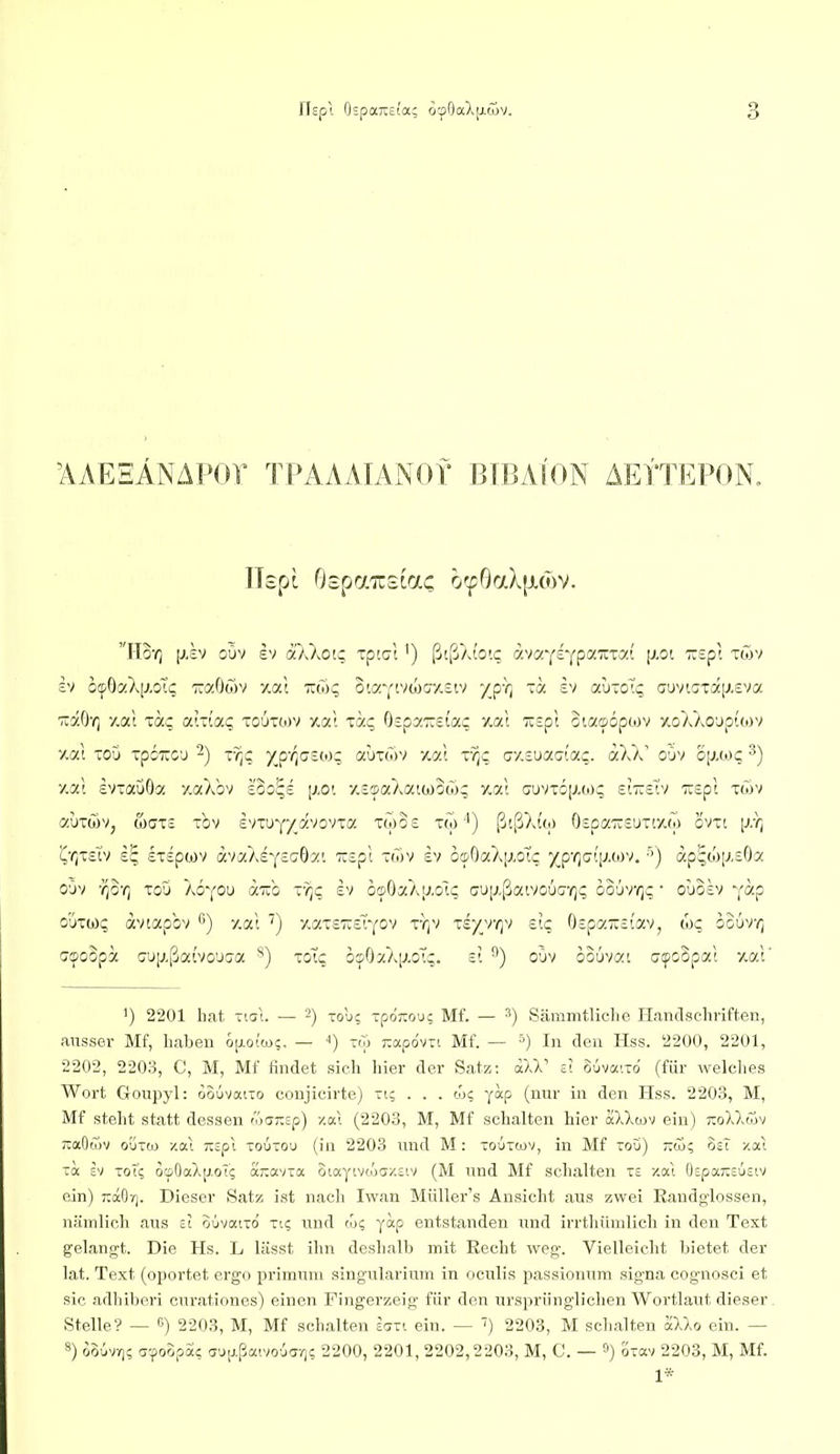 'AAEHÄNAPOr TPAAAIANOf BIBAION AEl'TEPON. £V ocpOaXp.oTi; 7:7,0(37 y.at -(Tjc o'.7.Y'.vojcr'/.£iv /pY] -a iv autoT? t;uvic:Tä[J.£va ■äaO'r] y.at xä? a!Tio'.(; xoutojv y.ai xa;; (itpy.'Keiaq y.al Tcspt 3i.a©6pojv 7voXXo'jptcov /.al xoO xpcTUCD 2) iTiZ )^p'(]G£to; ctüxwv xal xvjc ay-suaaiac. aXX' oOv o[j.wc ^) y.at ivxauOa yaXbv soo^s [xo'. y.c'i-aXaiojoco; y.at cuvxcjj.toc si'äe'tv TXcpt xwv «uxwv, weis xbv IvxuY/avovxa xwSs tm'') ßtßXi'o) 0£paTC£uxf/.(o ovxt [J:q (^T^XcTv £^ £X£pü)v avaAEyscrOa'. '7i£pt ~Ü>v h biDOakiJ.öic yyquiyxiyj. ■') ap^w[J.£6a oöv -qo-q xou kQ'(Ou a-no vqq ev o^OaXjj.o'tq m[j.{jav/cÜG'qq oo-jrqc' ouo£v Y^p o'jxw;; avtapbv '') y.at ') yaxcTxerj'ov vqv riyyqv elq 0£pa-£iav, Coq ooürq Gipoopa c'JiJ,ßai'vo'JC7a *) xoTc os'OaX[j.o'tc. £? ^) oüv oouvat acpoopat y.at' ') 2201 hat Tiul. — -) Toli; -poj:ouc Mf. — ^) Sämmtliclie Handscliriften, ausser Mf, haben op.oicoc. — '') toj 7:ap6vTi Mf. — '■') In den Hss. 2200, 2201, 2202, 2203, C, M, Mf findet sieh hier der Satz: aW ü ouvaito (für welches Wort Goupyl: oouvaiTo conjicirte) ri; . . . wc yap (nur in den Hss. 2203, M, Mf steht statt dessen focj7:sp) 7.ai (2203, M, Mf sehalten hier äXXwv ein) tzoHmv ~aO'T)V oÜT(o y.ai KSpl toütou (in 2203 und M: -ouTtüV, in Mf tou) -öS; osT y.xi Ta SV ToT; ocpOaXp.oT? ajiavxa otayivcöa/.siv (M und Mf schalten te xal 0£pa;;£uötv ein) T:aOy|. Dieser Satz ist nach Iwan Müller's Ansicht aus zwei Eandglossen, nämlich aus si ouvaiTo ti? und ix>c, yap entstanden und irrthümlich in den Text gelangt. Die Hs. L lässt ihn deshalb mit Recht weg. Vielleicht bietet der lat. Text (oportet ergo primuni singularium in oculis passionum signa cognosci et sie adhiberi curationes) einen Fingerzeig für den ursprünglichen Wortlaut dieser Stelle'? — «) 2203, M, Mf schalten ecjti ein. — f) 2203, M schalten aXko ein. — 8) oowrii rr-foopSc a'jp.ßatvo'ja-/]; 2200, 2201, 2202,2203, M, C. — ^) Ixm 2203, M, Mf. 1*