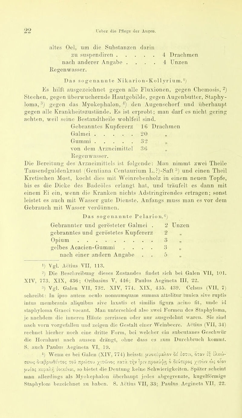 altes Oel, um die Substanzen darin zu suspendiren 4 Drachmen nach anderer Angabe .... 4 Unzen Regenwasser. Das sogenannte Nikarion-Kollyrinm.') Es hilft ausgezeichnet gegen alle Fluxionen, gegen Chemosis, -) Stechen, gegen überwuchernde Hautgebilde, gegen Augenbutter, Staphy- loma, ^) gegen das Myokephalon, ■^) den Augenschorf und überhaupt gegen alle Krankheitszustände. Es ist erprobt; man darf es nicht gering achten, weil seine Bestandtheile wohlfeil sind. Gebranntes Kupfererz 16 Drachmen Galmei 20 „ Gummi 32 von dem Arzneimittel 36 „ Regenwasser. Die Bereitung des Arzneimittels ist folgende: Man nimmt zwei Theile Tausendguldenkraut (Gentiana Ceiitaurium L.?)-Saft^) und einen Theil Kretischen Most, kocht dies mit Weinrebenholz in einem neuen Topfe, bis es die Dicke des Badeöles erlangt hat, und träufelt es dann mit einem Ei ein, wenn die Kranken nichts Adstringirendes ertragen; sonst leistet es auch mit Wasser gute Dienste. Anfangs muss man es vor dem Gebrauch mit Wasser verdünnen. Das sogenannte Pelarion.'') Gebrannter und gerösteter Galmei . 2 Unzen gebranntes und geröstetes Kupfererz 2 „ Opium 3 „ gelbes Acacien-Gummi .... 3 „ nach einer andern Angabe . . 5 „ 1) Vgl. Aetius VII, 113. ■-) Die Besclireibmig dieses Znstandes findet sich bei Galen VII, 101. XIV, 773. XIX, 436; Oribasius V, 446; Paulus Aegineta III, 22. 3) Vgl. Galen VII, 732. XIV, 774. XIX, 435. 439. Celsus (VII, 7) schreibt: In ipso autem oeulo nonnuraquain summa attolittir tuuica sive ruptis intus membranis aliquibus sive laxatis et similis figura acino fit, unde id staphyloma Graeci vocant. Man unterschied also zwei Formen des Staphyloma, je nachdem die inneren Häute zerrissen oder nur ausgedehnt waren. Sie sind nach vorn vorgefallen und zeigen die Gestalt einer Weinbeere. Aetius (VII, 34) rechnet hierher nocli eine dritte Form, bei welcher ein stibcutanes Geschwür die Hornhaut nach aussen drängt, ohne dass es zum Durchbruch kommt. S. auch Paulus Aegineta VI, 19. Wenn es bei Galen (XIV, 774) heisst: \>.<joy.ioa.')^ov oi sanv, oiav iS äX/.cü- aewi oiaßptjjOsvTo; toö Tipwiou ^tTcövo? zaia Tr]V ipiv ~.poy.{)'lr) o OEUTEpo; yiTtov to, o'iov [;.u!a? -/c-faXfi ior/.ivai, so bietet die Deutung keine Schwierigkeiten. Später scheint man allerdings als Myokephalon überhaupt jedes abgegrenzte, kugelförmige Staphylom bezeichnet zu haben. S. Aetius VII, 33; Paulus Aegineta VII, 22.