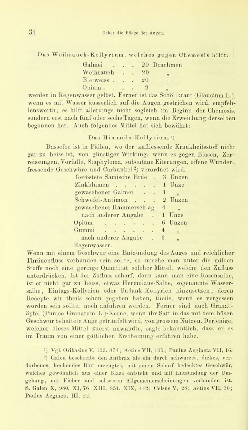 Das Weihrauch-Kollyrium, welches gegen Chemosis hilft: Galmei ... 20 Drachmen Weihrauch . . 20 „ Blei weiss ... 20 „ Opium.... 2 „ werden in Regenwasser gelöst. Ferner ist das Schöllkraut (Glaucium L.), wenn es mit Wasser äusserlich auf die Augen gestrichen wird, empfeh- lenswerth; es hilft allerdings nicht sogleich im Beginn der Chemosis, sondern erst nach fünf oder sechs Tagen, wenn die Erweichung derselben begonnen hat. Auch folgendes Mittel hat sich bewährt: Das Himmels-KoUyrium. 1) Dasselbe ist in Fällen, wo der zufliessende Krankheitsstoff nicht gar zu heiss ist, von günstiger Wirkung, wenn es gegen Blasen, Zer- reissungen, Vorfälle, Staphyloma, subcutane Eiterungen, offene Wunden, fressende Geschwüre und Carbunkel verordnet wird. Geröstete Samische Erde . 3 Unzen Zinkblumen 1 Unze gewaschener Galmei . . 1 „ Schwefel-Antimon ... 2 Unzen gewaschener Hammerschlag 4 „ nach anderer Angabe . 1 Unze Opium 6 Unzen Gummi 4 „ ' nach anderer Angabe . 3 „ Regenwasser. Wenn mit einem Geschwür eine Entzündung des Auges und reichlicher Thränenfluss verbunden sein sollte, so mische man unter die milden Stoffe noch eine geringe Quantität solcher Mittel, welche den Zufiuss unterdrücken. Ist der Zufiuss scharf, dann kann man eine Rosensalbe, ist er nicht gar zu heiss, etwas Hermolaus-Salbe, sogenannte Wasser- salbe , Eintags-Kollyrien oder Undank-Kollyrien hinzusetzen, deren Recepte wir theils schon gegeben haben, theils, wenn es vergessen worden sein sollte, noch anführen werden. Ferner sind auch Granat- äpfel (Punica Granatum L.)-Kerue, wenn ihr Saft in das mit dem bösen Geschwür behaftete Auge geträufelt wird, von grossem Nutzen. Derjenige, welcher dieses Mittel zuerst anwandte, sagte bekanntlich, dass er es im Traum von einer göttlichen Erscheinung erfahren habe. 1) Vgl. Oi-ibasius V, 133. 874; Aetius VII, 105; Paulus Aegiueta VII, 16. Galen beschreibt den Anthrax als ein durch schwarzes, dickes, ver- dorbenes, kocheades Blut erzeugtes, mit einem Schorf bedecktes Geschwür, welches gewöhulicli aus einer Blase entsteht und mit Entzündung der Um- gebung-, mit Fieber und schweren Allgemeinerscheinungen verbunden ist. S. Galen X, 980. XI, 76. XIII, 854. XIX, 442; Celsus V, 28; Aetius VII, 30; Paulus Aegiueta III, 22.