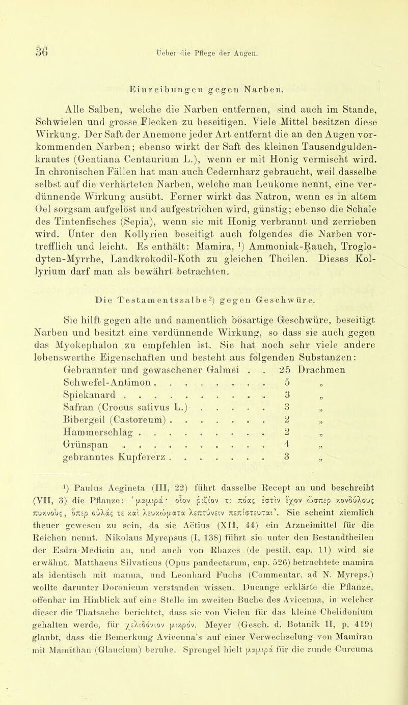 Einreibungen gegen Narben. Alle Salben, welche die Narben entfernen, sind auch im Stande, Schwielen und grosse Flecken zu beseitigen. Viele Mittel besitzen diese Wirkung. Der Saft der Anemone jeder Art entfernt die an den Augen vor- kommenden Narben; ebenso wirkt der Saft des kleinen Tausendgulden- krautes (Gentiana Centaurium L.), wenn er mit Honig vermischt wird. In chronischen Fällen hat man auch Cedernharz gebraucht, weil dasselbe selbst auf die verhärteten Narben, welche man Leukome nennt, eine ver- dünnende Wirkung aiisübt. Ferner wirkt das Natron, wenn es in altem Oel sorgsam aufgelöst und aufgestrichen wird, günstig; ebenso die Schale des Tintenfisches (Sepia), wenn sie mit Honig verbrannt und zerrieben wird. Unter den Kollyrien beseitigt auch folgendes die Narben vor- trefflich und leicht. Es enthält: Mamira, ') Ammoniak-Rauch, Troglo- dyten-Myrrhe, Landkrokodil-Koth zu gleichen Thcilen. Dieses Kol- lyrium darf man als bewährt betrachten. Die T est am en t s sal b e'-) gegen Geschwüre. Sie hilft gegen alte und namentlich bösartige Geschwüre, beseitigt Narben und besitzt eine verdünnende Wirkung, so dass sie auch gegen das Myokephalon zu empfehlen ist. Sie hat noch sehr viele andere lobeuswerthe Eigenschaften und besteht aus folgenden Substanzen: Gebrannter und gewaschener Galraei . . ü5 Drachmen Schwefel-Antimon 5 „ Spiekanard 3 „ Safran (Crocus sativus L.) 3 „ 15ibergeil (Castoreum) 2 „ Hammerschlag 2 „ Grünspan 4 „ gebranntes Kupfererz 3 „ 1) Paulus Aegineta (III, 22) führt dasselbe Recept au und beschreibt (VII, 3) die Pflanze: '(j.a[ji.ipä • oiov pi^i'ov xt Ttda; ecttIv sy^ov coai^sp zovouXou; Tiu-z-vou;, oTZip ouXa? tc /.ai Xsuxtüjjata XsTiTuvetv xeTtiaTsuTai'. Sie scheint ziemlich theuer gewesen zu sein, da sie Aetius (XII, 44) ein Arzneimittel für die Reichen nenut. Nikolaus Myrepsus (I, 138) führt sie unter den Bestandtheilen der Esdra-Medicin au, und auch von Rliazes (de pestil. cap. 11) wird sie erwähnt. Matthaeus Silvaticus (Opus pandectarura, cap. 526) betrachtete mamira als identisch mit nianna, und Leonhard Fuchs (Coramentar. ad N. Myreps.) wollte darunter Doronicura verstanden wissen. Ducange erklärte die Pflanze, off'enbar im Hinblick auf eine Stelle im zweiten Buche des Avicenna, in welclier dieser die Thatsache berichtet, dass sie von Vielen für das kleine Chelidonium gehalten werde, für -/eXiSoviov [xv/.pov. Meyer (Gesch. d. Botanik II, p. 419) glaubt, dass die Bemerkung Avicenna's auf einer Verwechselung von Marairan mit Mamitlian (Glaucium) beruhe. Sprengel hielt (j.a|j.ipa für die runde Curcunia