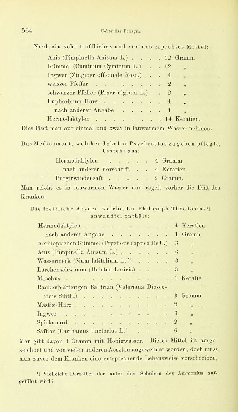 Noch ein sehr treffliches und von uns erprobtes Mittel: Anis (Pimpinella Anisum L.) . . . ,12 Gramm Kümmel (Cuminum Cyminum L.) . . 12 „ Ingwer (Zingiber officinale Rose.) . . 4 „ weisser Pfeifer 2 „ schwarzer Pfeffer (Piper nigrura L.) . 2 „ Euphorbium-Harz 4 „ nach anderer Angabe 1 „ Hermodaktylen 14 Keratien. Dies lässt man auf einmal und zwar in lauwarmem Wasser nehmen. DasMedicament, welches Jakobus Psychrestus zu geben pflegte, besteht aus: Hermodaktylen 4 Gramm nach anderer Vorschrift . . 4 Keratien Purgirwindensaft 2 Gramm. Man reicht es in lauwarmem Wasser und i-egelt vorher die Diät des Kranken. Die treffliche Arznei, welche der Philosoph Theodosius') anwandte, enthält: Hermodaktylen 4 Keratien nach anderer Angabe 1 Gramm Aethiopischen Kümmel (Ptychotis coptica De C.) 3 „ Anis (Pimpinella Anisum L.) 6 „ Wassermerk (Sium latifolium L.?) .... 3 „ Lärchenschwamm (Boletus Laricis) .... 3 „ Moschus 1 Keratie Raukenblätterigen Baldrian (Valeriana Diosco- ridis Sibth.) 3 Gramm Mastix-Harz 2 „ Ingwer -3 „ Spiekanard 2 „ Safflor (Carthamus tinctorius L.) .... 6 „ Man gibt davon 4 Gramm mit Honigwasser. Dieses Mittel ist ausge- zeichnet und von vielen anderen Aerzten angewendet worden; doch muss man zuvor dem Kranken eine entsprechende Lebensweise vorschreiben, ') Vielleicht Derselbe, der unter den Schülern des Ammonius auf- geführt wird?