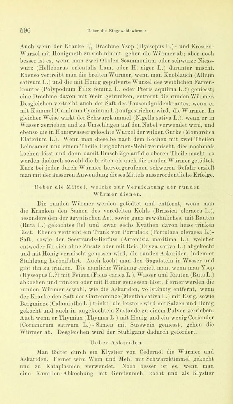 Auch wenn der Kranke '/4 Drachme Ysop (Hyssopus L.)- und Kressen- Wurzel mit Honigmeth zu sich nimmt, gehen die Würmer ab; aber noch besser ist es, wenn man zwei 0 holen Scammonium oder schwarze Niess- wurz (Helleborus orientalis Lam. oder H. niger L.) darunter mischt. Ebenso vertreibt man die breiten Würmer, wenn man Knoblauch (Alhum sativum L.) und die mit Honig gepulverte Wurzel des weiblichen Farren- krautes (Polypodium Filix femina L. oder Pteris aquilinaL.:) geniesst; eine Drachme davon mit Wein getrunken, entfernt die runden Würmer. Desgleichen vertreibt auch der Saft des Tausendguldenkrautes, wenn er mit Kümmel (Cuminum Cyminum L.) aufgestrichen wird, die Würmer. In gleicher Weise wirkt der Schwarzkümmel (Nigella sativa L.), wenn er in Wasser zerrieben und zu Umschlägen auf den Nabel verwendet wird, und ebenso die in Honigwasser gekochte Wurzel der wilden Gurke (Momordica Elaterium L.). Wenn man dieselbe nach dem Kochen mit zwei Theilen Leinsamen und einem Theile Feigbohnen-Mehl vermischt, dies nochmals kochen lässt und dann damit Umschläge auf die oberen Theile macht, so werden dadurch sowohl die breiten als auch die runden Würmer getödtet. Kurz bei jeder durch Würmer hervorgerufenen schweren Gefahr erzielt man mit der äusseren Anwendung dieses Mittels ausserordentliche Erfolge. Ueber die Mittel, welche zur Vernichtung der runden Würmer dienen. Die runden Würmer werden getödtet und entfernt, wenn man die Kranken den Samen des veredelten Kohls (Brassica oleracea L.), besonders den der ägyptischen Art, sowie ganz gewöhnliches, mit Rauten (Ruta L.) gekochtes Oel und zwar sechs Kyathen davon heiss trinken lässt. Ebenso vertreibt ein Trank von Portulack (Portulaca oleracea L.)- Saft, sowie der Seestrands-Beifuss (Artemisia maritima L.), welcher entweder für sich ohne Zusatz oder mit Reis (Oryza sativa L.) abgekocht und mit Honig vermischt genossen wird, die runden Askariden, indem er Stuhlgang herbeiführt. Auch kocht man den Gagatstein in Wasser und gibt ihn zu trinken. Die nämliche Wirkung erzielt man, wenn man Ysop (Hyssopus L.:) mit Feigen (Ficus caricaL.), Wasser und Rauten (RutaL.) abkochen und trinken oder mit Honig geniessen lässt. Fernerwerden die runden Würmer sowohl, wie die Askariden, vollständig entfernt, wenn der Ki'anke den Saft der Gartenminze (Mentha sativa L.) mit Essig, sowie Bergminze (CalaminthaL.) trinkt; die letztere wird mit Salzen und Honig gekocht und auch in ungekochtem Zustande zu einem Pulver zerrieben. Auch wenn er Thymian (Thymus L.) mit Honig und ein wenig Coriander (Coriandrum sativum L.) - Samen mit Süsswein geniesst, gehen die Würmer ab. Desgleichen wird der Stuhlgang dadurch gefördert. Ueber Askariden. Man tödtet durch ein Klystier von Cedernöl die Würmer und Askariden. Ferner wird Wein und Mehl mit Schwarzkümmel gekocht und zu Kataplasmen verwendet. Noch besser ist es, wenn man eine Kamillen-Abkochung mit Gerstenmehl kocht und als Klystier