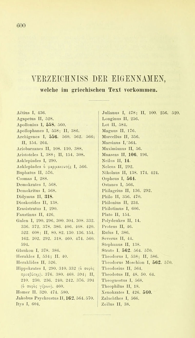 VEEZEICHNISS DEE EIGENNAMEN, welche im griechischen Text vorkommen. Aetius I, 436. Agajjetus II, 528. ApoUoniiis I, 658. 560. Apollophanes I, 558; II, 386. Arcliigenes I, 556. 560. 562. 566; II, 154. 264. Ariobarzanes II, 108. 110. 388. Aristoteles I, 388; II, 154. 308. Asklepiades I, 290. Asklepiades ö cpapp.ay.£'jTr]; I, 566. Buphatus II, 576. Cosmas I, 288. Demokrates I, 568. Demokritus I, 568. Didymus II, 318. Dioskorides II, 138. Erasistratus I, 290. Faustinus II, 426. Galen I, 290. 296. 300. 304. 308. 332. 336. 372. 378. 386. 406. 408. 420. 522. 608; II, 80. 82. 130. 136. 154. 162. 202. 292. 318. 460. 474. 560. 594. Glaukou I, 378. 386. -Herakles I, 534; II. 40. Heraklides II, 526. Hippokrates I, 290. 310. 332 (6 aoob; 7;p£aßu-r];). 376. 380. 468. 594; II, 210. 230. 236. 240. 242. 376. 394 (ö aotpb? yEpcov). 460. Homer II. 320. 474. 580. Jakobus Psychrestus II, 163. 564. 570. Itys I, 604. Julianus I, 478; II, 100. 256. 520. Longinus II, 256. Lot II, 584. Magnus II, 176. Marcellus II, 356. Marsinus I, 564. Maximianus II, 56. Mnaseas II, 106. 196. Neilus II, 14. Neleus II, 292. Nikolaus II, 138. 174. 424. Orpheus I, 564. Ostanes I, 566. Philagrius II, 136. 292. Philo II, 356. 470. Philonius II, 234. Philotimus I, 606. Plate II, 154. Polydeukes II, 14. Proteus II, 46. Eufus I, 386. Severus II, 44. Stephanus II, 138. Strato I, 562. 564. 570. Theodoras I, 558; II, 586. Theodorus Moschion I, 562. 570. Theodosius II, 564. Theodotus II, 48. 50. 64. Theognostus I, 568. Theophilus II, 18. Xenokrates I, 426. 560. Zalachthes I, 566. Zoilus II, 38.