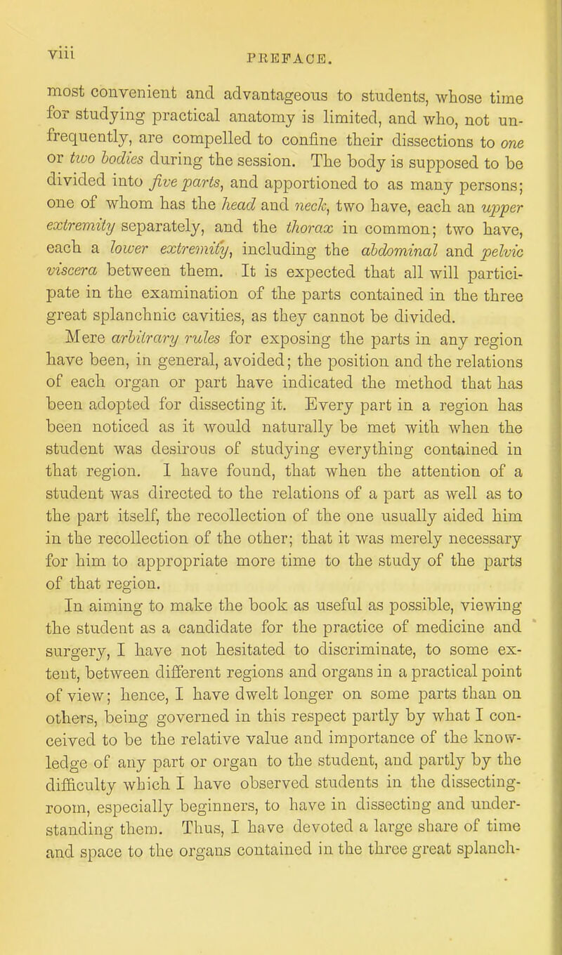 PREFACE. most convenient and advantageous to students, whose time for studying practical anatomy is limited, and who, not un- frequently, are compelled to confine their dissections to one or two bodies during the session. The body is supposed to be divided into Jive parts^ and apportioned to as many persons; one of whom has the head and neck, two have, each an uj^per extremity separately, and the thorax in common; two have, each a lower extremi{y, including the ahdominal and pelvic viscera between them. It is expected that all will partici- pate in the examination of the parts contained in the three great splanchnic cavities, as they cannot be divided. Mere arbitrary rules for exposing the parts in any region have been, in general, avoided; the position and the relations of each organ or part have indicated the method that has been adopted for dissecting it. Every part in a region has been noticed as it would naturally be met with when the student was desirous of studying everything contained in that region. 1 have found, that when the attention of a student was directed to the relations of a part as well as to the part itself, the recollection of the one usually aided him in the recollection of the other; that it was merely necessary for him to appropriate more time to the study of the parts of that region. In aiming to make the book as useful as possible, viewing the student as a candidate for the practice of medicine and surgery, I have not hesitated to discriminate, to some ex- tent, betAveen different regions and organs in a practical point of view; hence, I have dwelt longer on some parts than on others, being governed in this respect partly by what I con- ceived to be the relative value and importance of the know- ledge of any part or organ to the student, and partly by the dif&culty which I have observed students in the dissecting- room, especially beginners, to have in dissecting and under- standing them. Thus, I have devoted a large share of time and space to the organs contained in the three great splanch-