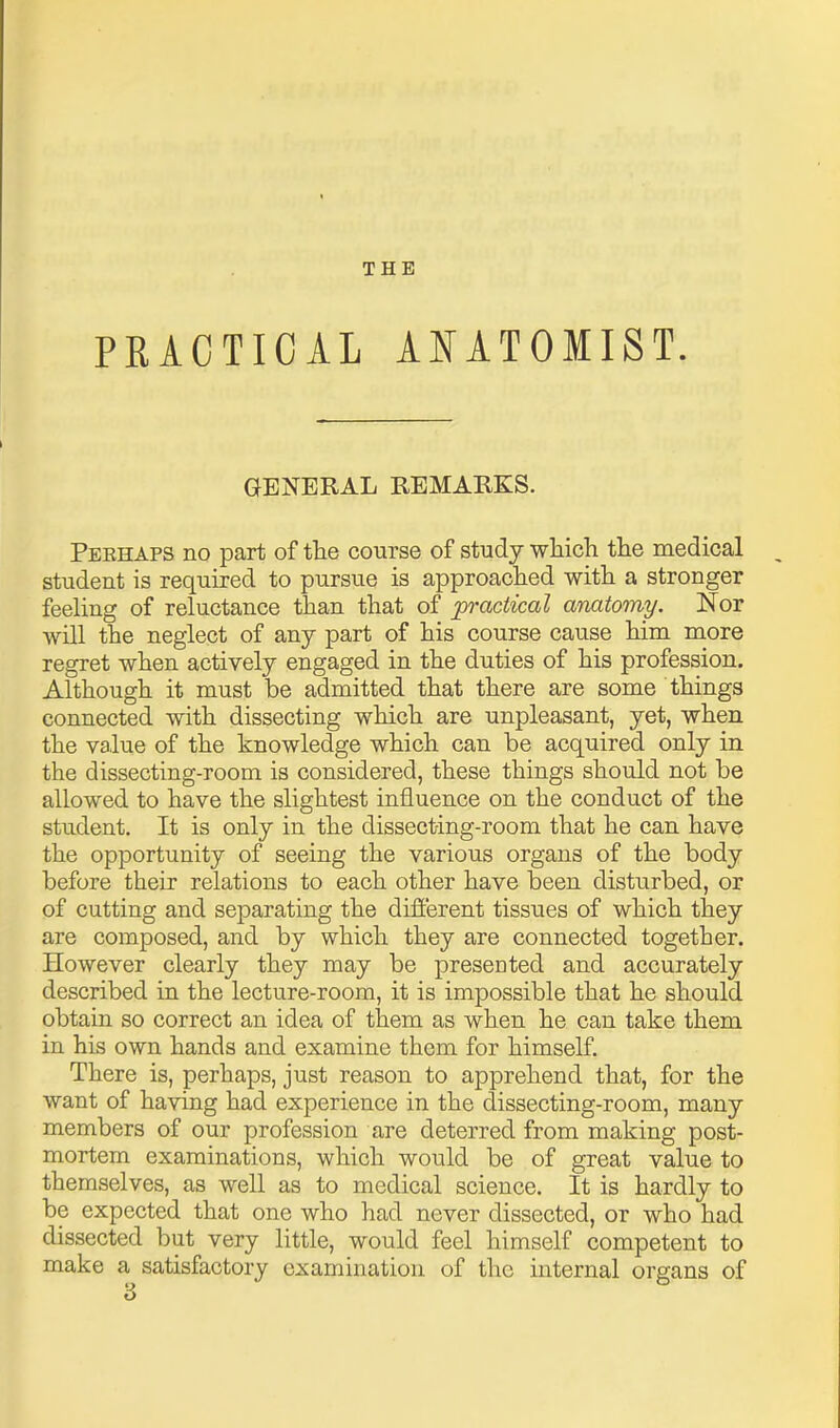 THE PRACTICAL AJ^ATOMIST. GENERAL REMARKS. Peehaps no part of the course of study wliich the raedical student is required to pursue is approached with a stronger feeling of reluctance than that of practical anatomy. Nor will the neglect of any part of his course cause him more regret when actively engaged in the duties of his profession. Although it must be admitted that there are some things connected with dissecting which are unpleasant, yet, when the value of the knowledge which can be acquired only in the dissecting-room is considered, these things should not be allowed to have the slightest influence on the conduct of the student. It is only in the dissecting-room that he can have the opportunity of seeing the various organs of the body before their relations to each other have been disturbed, or of cutting and separating the different tissues of which they are composed, and by which they are connected together. However clearly they may be presented and accurately described in the lecture-room, it is impossible that he should obtain so correct an idea of them as when he can take them in his own hands and examine them for himself. There is, perhaps, just reason to apprehend that, for the want of having had experience in the dissecting-room, many members of our profession are deterred from making post- mortem examinations, which would be of great value to themselves, as well as to medical science. It is hardly to be expected that one who had never dissected, or who had dissected but very little, would feel himself competent to make a satisfactory examination of the internal organs of 3