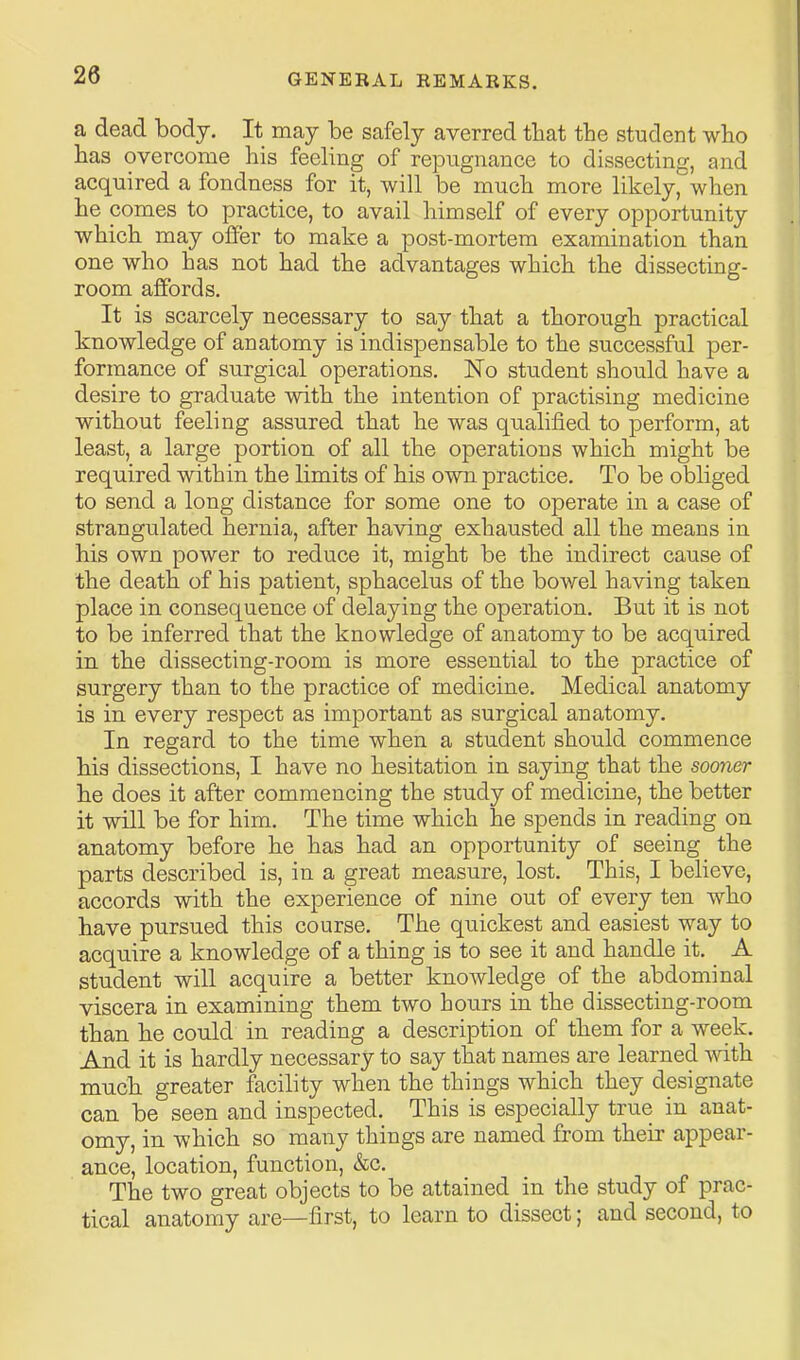 a dead body. It may be safely averred that the student wbo has overcome his feeling of repugnance to dissecting, and acquired a fondness for it, will be much more likely, when he comes to practice, to avail himself of every opportunity which may offer to make a post-mortem examination than one who has not had the advantages which the dissecting- room affords. It is scarcely necessary to say that a thorough practical knowledge of anatomy is indispensable to the successful per- formance of surgical operations. No student should have a desire to graduate Avith the intention of practising medicine without feeling assured that he was qualified to perform, at least, a large portion of all the operations which might be required within the limits of his own practice. To be obliged to send a long distance for some one to operate in a case of strangulated hernia, after having exhausted all the means in his own power to reduce it, might be the indirect cause of the death of his patient, sphacelus of the bowel having taken place in consequence of delaying the operation. But it is not to be inferred that the knowledge of anatomy to be acquired in the dissecting-room is more essential to the practice of surgery than to the practice of medicine. Medical anatomy is in every respect as important as surgical anatomy. In regard to the time when a student should commence his dissections, I have no hesitation in saying that the sooner he does it after commencing the study of medicine, the better it will be for him. The time which he spends in reading on anatomy before he has had an opportunity of seeing the parts described is, in a great measure, lost. This, I believe, accords with the experience of nine out of every ten who have pursued this course. The quickest and easiest way to acquire a knowledge of a thing is to see it and handle it. A student will acquire a better knowledge of the abdominal viscera in examining them two hours in the dissecting-room than he could in reading a description of them for a week. And it is hardly necessary to say that names are learned with much greater facility when the things which they designate can be seen and inspected. This is especially true in anat- omy, in which so many things are named from their appear- ance, location, function, &c. The two great objects to be attained in the study of prac- tical anatomy are—first, to learn to dissect; and second, to