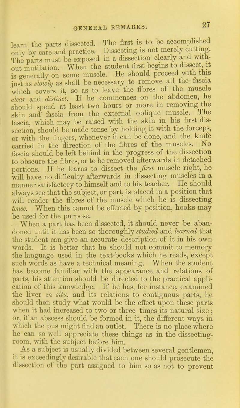 learn the parts dissected. The first is to be accomplished only by care and practice. Dissecting is not merely cnttmg. The parts must be exposed in a dissection clearly and with- out mutilation. When the student first begins to dissect it is generally on some muscle. He should proceed with this iust as slowly as shall be necessary to remove all the fascia which covers it, so as to leave the fibres of the muscle clear and distinct. If he commences on the abdomen, he should spend at least two hours or more in removing the skin and- fascia from the external oblique muscle. The fascia, which may be raised with the skin in his first dis- section, should be made tense by holding it with the forceps, or with the fingers, whenever it can be done, and the knife carried in the direction of the fibres of the muscles. No fascia should be left behind in the progress of the dissection to obscure the fibres, or to be removed afterwards in detached portions. If he learns to dissect the first muscle right, he will have no dif&culty afterwards in dissecting muscles in a manner satisfactory to himself and to his teacher. He should always see that the subject, or part, is placed in a position that will render the fibres of the muscle which he is dissecting tense. When this cannot be effected by position, hooks may be used for the purpose. When a part has been dissected, it should never be aban- doned until it has been so thoroughly studied and learned that the student can give an accurate description of it in his own words. It is better that he should not commit to memory the language used in the text-books which he reads, except such words as have a technical meaning. When the student has become familiar with the appearance and relations of parts, his attention should be directed to the practical appli- cation of this knowledge. If he has, for instance, examined the liver in situ^ and its relations to contiguous parts, he should then study what would be the effect upon these parts when it had increased to two or three times its natural size ; or, if an abscess should be formed in it, the different ways in which the pus might find an outlet. There is no place where he • can so well appreciate these things as in the dissecting- room, with the subject before him. As a subject is usually divided between several gentlemen, it is exceedingly desirable that each one should prosecute the dissection of the part assigned to him so as not to prevent