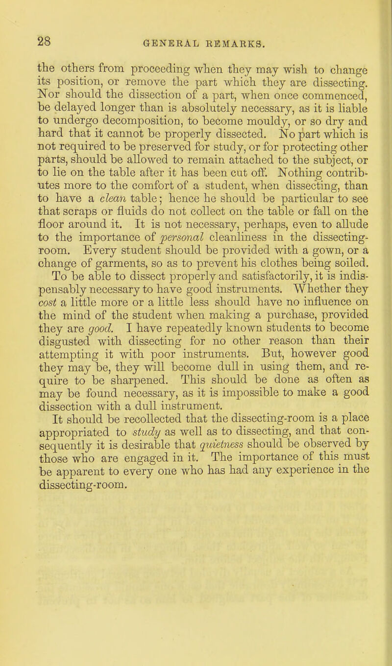 the others from proceeding when they may wish to change its position, or remove the part which they are dissecting. Nor should the dissection of a part, when once commenced, be delayed longer than is absolutely necessary, as it is liable to undergo decomposition, to become mouldy, or so dry and hard that it cannot be properly dissected. No part which is not required to be preserved for study, or for protecting other parts, should be allowed to remain attached to the subject, or to lie on the table after it has been cut ofi. Nothing contrib- utes more to the comfort of a student, when dissecting, than to have a clean table; hence he should be particular to see that scraps or fluids do not collect on the table or fall on the floor around it. It is not necessary, perhaps, even to allude to the importance of personal cleanliness in the dissecting- room. Every student should be provided with a gown, or a change of garments, so as to prevent his clothes being soiled. To be able to dissect properly and satisfactorily, it is indis- pensably necessary to have good instruments. Whether they cost a little more or a little less should have no influence on the mind of the student when making a purchase, provided they are good. I have repeatedly known students to become disgusted with dissecting for no other reason than their attempting it with poor instruments. But, however good they may be, they will become dull in using them, and re- quire to be sharpened. This should be done as often as may be found necessary, as it is impossible to make a good dissection with a dull instrument. It should be recollected that the dissecting-room is a place appropriated to study as well as to dissecting, and that con- sequently it is desirable that quietness should be observed by those who are engaged in it. The importance of this must be apparent to every one who has had any experience in the dissecting-room.