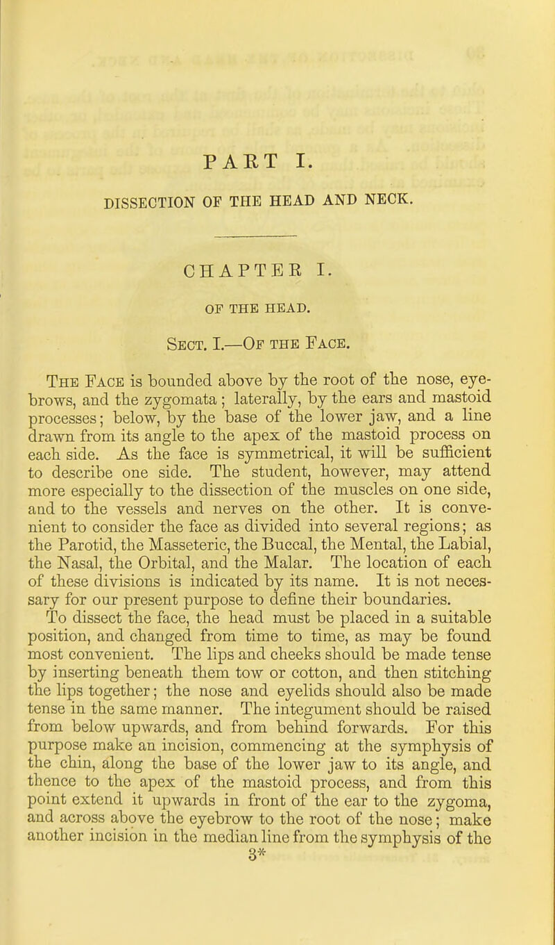 PART I. DISSECTION OF THE HEAD AND NECK. CHAPTER I. OF THE HEAD. Sect. I.—Of the Face. The Face is bounded above by the root of the nose, eye- brows, and the zygomata; laterally, by the ears and mastoid processes; below, by the base of the lower jaw, and a line drawn from its angle to the apex of the mastoid process on each side. As the face is symmetrical, it will be sufl&cient to describe one side. The student, however, may attend more especially to the dissection of the muscles on one side, and to the vessels and nerves on the other. It is conve- nient to consider the face as divided into several regions; as the Parotid, the Masseteric, the Buccal, the Mental, the Labial, the Nasal, the Orbital, and the Malar. The location of each of these divisions is indicated by its name. It is not neces- sary for our present purpose to define their boundaries. To dissect the face, the head must be placed in a suitable position, and changed from time to time, as may be found most convenient. The lips and cheeks should be made tense by inserting beneath them tow or cotton, and then stitching the lips together; the nose and eyelids should also be made tense in the same manner. The integument should be raised from below upwards, and from behind forwards. For this purpose make an incision, commencing at the symphysis of the chin, along the base of the lower jaw to its angle, and thence to the apex of the mastoid process, and from this point extend it upwards in front of the ear to the zygoma, and across above the eyebrow to the root of the nose; make another incision in the median line from the symphysis of the 3*