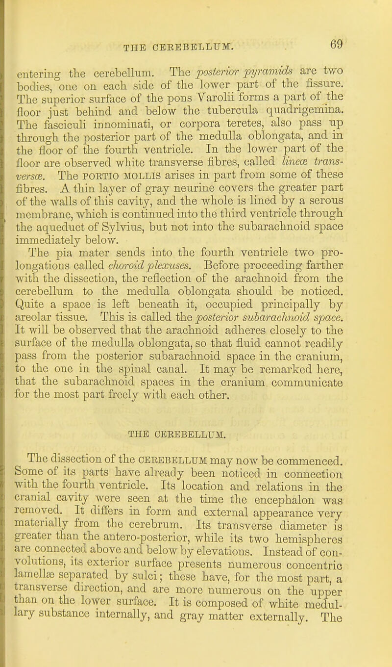 entering the cerebellum. The posterior pyrmxids are two bodies, one on each side of the lower part of the fissure. The superior surface of the pons Varolii forms a part of the floor just behind and below the tubercula quadrigemina. The fasciculi innominati, or corpora teretes, also pass up through the posterior part of the medulla oblongata, and in the floor of the fourth ventricle. In the lower part of the floor are observed white transverse fibres, called linecB trans- versce. The PORTio MOLLIS arises in part from some of these fibres. A thin layer of gray neurine covers the greater part of the walls of this cavity, and the whole is lined by a serous membrane, which is continued into the third ventricle through the aqueduct of Sylvius, but not into the subarachnoid space immediately below. The pia mater sends into the fourth ventricle two pro- longations called choroid plexuses. Before proceeding farther with the dissection, the reflection of the arachnoid from the cerebellum to the medulla oblongata should be noticed. Quite a space is left beneath it, occupied principally by areolar tissue. This is called the posterior subarachnoid space. It will be observed that the arachnoid adheres closely to the surface of the medulla oblongata, so that fluid cannot readily pass from the posterior subarachnoid space in the cranium, to the one in the spinal canal. It may be remarked here, that the subarachnoid spaces in the cranium communicate for the most part freely with each other. THE CEREBELLUM. The dissection of the cerebellum may now be commenced. Some of its parts have already been noticed in connection with the fourth ventricle. Its location and relations in the cranial cavity were seen at the time the encephalon was removed. It differs in form and external appearance very materially from the cerebrum. Its transverse diameter is greater than the antero-posterior, while its two hemispheres are connected above and below by elevations. Instead of con- volutions, its exterior surface presents numerous concentric lamella separated by sulci; these have, for the most part, a transverse direction, and are more numerous on the upper than on the lower surface. It is composed of white medul- lary substance internally, and gray matter externally. The
