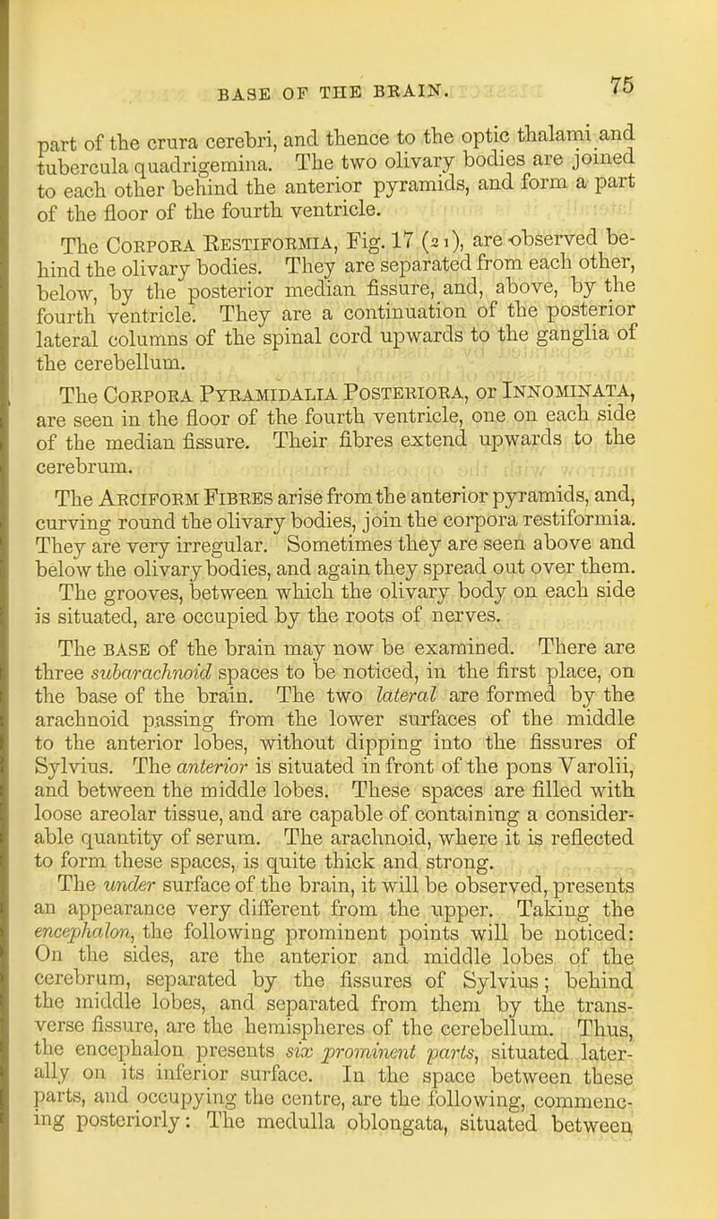 part of tte crura cerebri, and thence to the optic thalami and tubercula quadrigeraina. The two olivary bodies are joined to each other behind the anterior pyramids, and form a part of the floor of the fourth ventricle. The CoRPOEA Eestiformia, Fig. 17 (zi), are observed be- hind the olivary bodies. They are separated from each other, below, by the posterior median fissure, and, above, by the fourth ventricle. They are a continuation of the posterior lateral columns of the spinal cord upwards to the ganglia of the cerebellum. The Corpora Pyramidalia Posteriora, or Innominata, are seen in the floor of the fourth ventricle, one on each side of the median fissure. Their fibres extend upwards to the cerebrum. The Arciform Fibres arise from the anterior pyramids, arid, curving round the olivary bodies, join the corpora restiformia. They are very irregular. Sometimes they are seen above and below the olivary bodies, and again they spread out over them. The grooves, between which the olivary body on each side is situated, are occupied by the roots of nerves. The BASE of the brain may now be examined. There are three subarachnoid spaces to be noticed, in the first place, on the base of the brain. The two lateral are formed by the arachnoid passing from the lower surfaces of the middle to the anterior lobes, without dipping into the fissures of Sylvius. The anterior is situated in front of the pons Varolii, and between the middle lobes. These spaces are filled with, loose areolar tissue, and are capable of containing a consider- able quantity of serum. The arachnoid, where it is reflected to form these spaces, is quite thick and strong. The under surface of the brain, it will be observed, presents an appearance very different from the upper. Taking the encephalon, the following prominent points will be noticed: On the sides, are the anterior and middle lobes of the cerebrum, separated by the fissures of Sylvius; behind the middle lobes, and separated from them by the trans- verse fissure, are the hemispheres of the cerebellum. Thus, the encephalon presents six promine7it parts, situated later- ally on its inferior surface. In the space between these parts, and occupying the centre, are the following, commenc- ing posteriorly: The medulla oblongata, situated betweeA